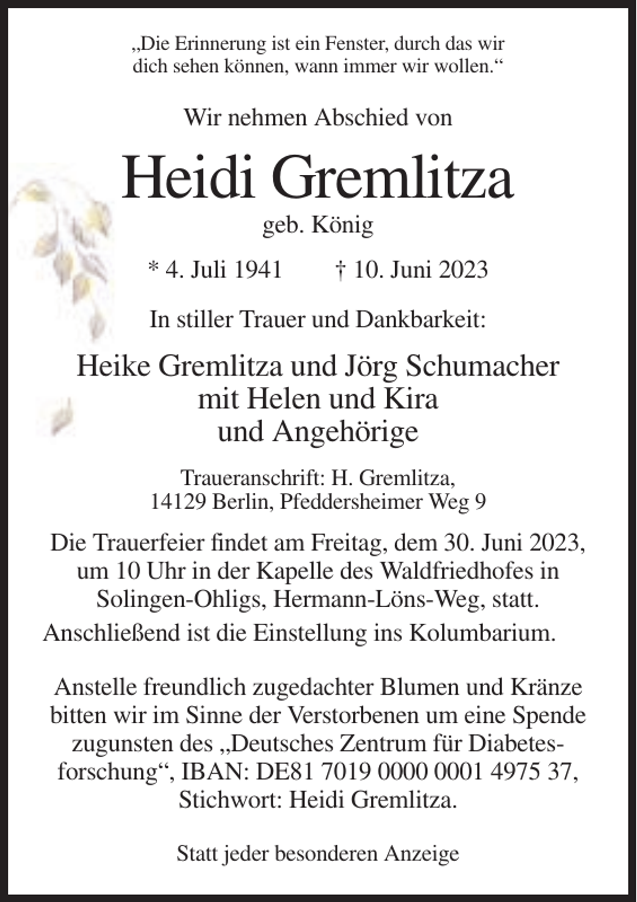 <p>„Die Erinnerung ist ein Fenster, durch das wir<br />dich sehen können, wann immer wir wollen.“</p><p>Wir nehmen Abschied von</p><p>Heidi Gremlitza<br />geb. König<br />* 4. Juli 1941</p><p>† 10. Juni 2023</p><p>In stiller Trauer und Dankbarkeit:</p><p>Heike Gremlitza und Jörg Schumacher<br />mit Helen und Kira<br />und Angehörige<br />Traueranschrift: H. Gremlitza,<br />14129 Berlin, Pfeddersheimer Weg 9</p><p>Die Trauerfeier findet am Freitag, dem 30. Juni 2023,<br />um 10 Uhr in der Kapelle des Waldfriedhofes in<br />Solingen-Ohligs, Hermann-Löns-Weg, statt.<br />Anschließend ist die Einstellung ins Kolumbarium.<br />Anstelle freundlich zugedachter Blumen und Kränze<br />bitten wir im Sinne der Verstorbenen um eine Spende<br />zugunsten des „Deutsches Zentrum für Diabetesforschung“, IBAN: DE81 7019 01 4975 37,<br />Stichwort: Heidi Gremlitza.<br />Statt jeder besonderen Anzeige</p>