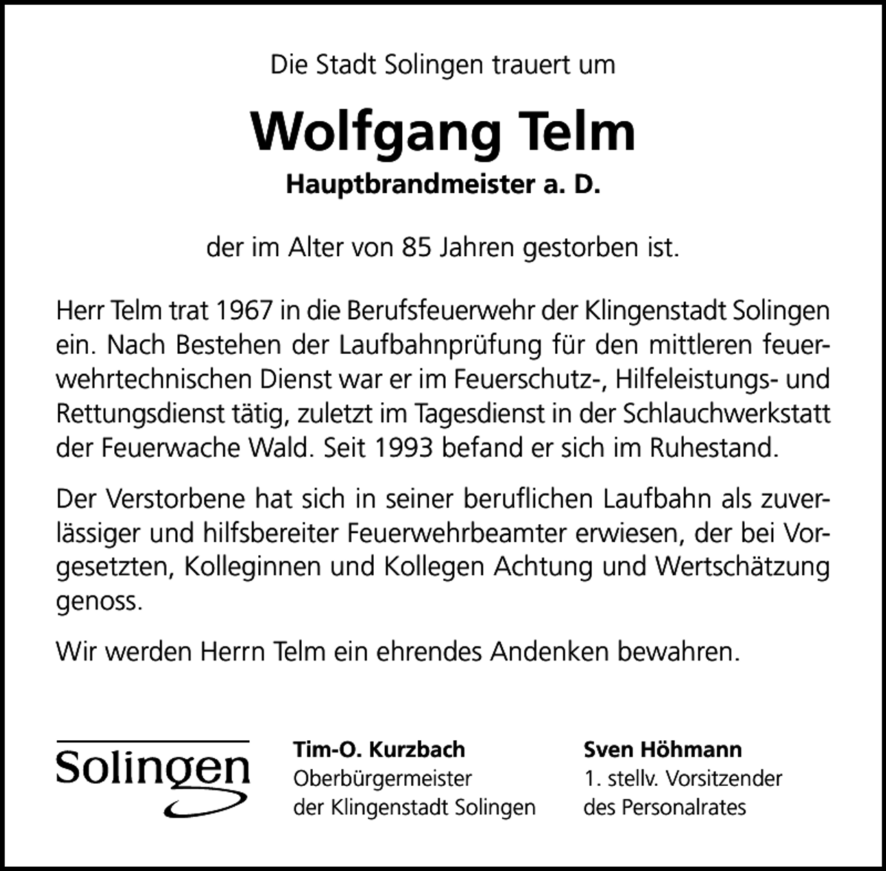 <p>Die Stadt Solingen trauert um</p>
<p>Wolfgang Telm<br />Hauptbrandmeister a. D.</p>
<p>der im Alter von 85 Jahren gestorben ist.<br />Herr Telm trat 1967 in die Berufsfeuerwehr der Klingenstadt Solingen<br />ein. Nach Bestehen der Laufbahnprüfung für den mittleren feuerwehrtechnischen Dienst war er im Feuerschutz-, Hilfeleistungs- und<br />Rettungsdienst tätig, zuletzt im Tagesdienst in der Schlauchwerkstatt<br />der Feuerwache Wald. Seit 1993 befand er sich im Ruhestand.<br />Der Verstorbene hat sich in seiner beruﬂichen Laufbahn als zuverlässiger und hilfsbereiter Feuerwehrbeamter erwiesen, der bei Vorgesetzten, Kolleginnen und Kollegen Achtung und Wertschätzung<br />genoss.<br />Wir werden Herrn Telm ein ehrendes Andenken bewahren.<br />Tim-O. Kurzbach<br />Oberbürgermeister<br />der Klingenstadt Solingen</p>
<p>Sven Höhmann<br />1. stellv. Vorsitzender<br />des Personalrates</p>