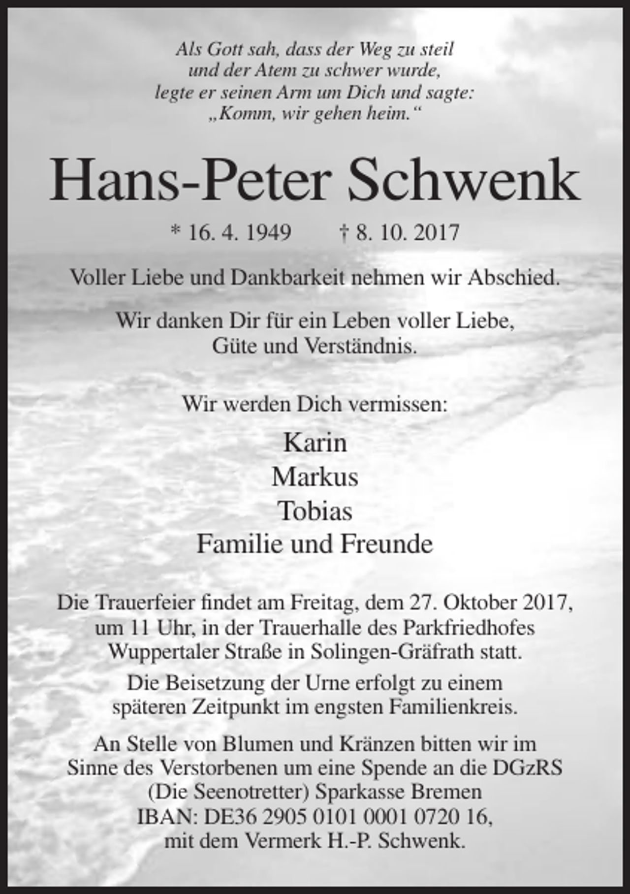 <p>Als Gott sah, dass der Weg zu steil<br />und der Atem zu schwer wurde,<br />legte er seinen Arm um Dich und sagte:<br />„Komm, wir gehen heim.“</p><p>Hans-Peter Schwenk<br />* 16. 4. 1949</p><p>† 8. 10. 2017</p><p>Voller Liebe und Dankbarkeit nehmen wir Abschied.<br />Wir danken Dir für ein Leben voller Liebe,<br />Güte und Verständnis.<br />Wir werden Dich vermissen:</p><p>Karin<br />Markus<br />Tobias<br />Familie und Freunde<br />Die Trauerfeier findet am Freitag, dem 27. Oktober 2017,<br />um 11 Uhr, in der Trauerhalle des Parkfriedhofes<br />Wuppertaler Straße in Solingen-Gräfrath statt.<br />Die Beisetzung der Urne erfolgt zu einem<br />späteren Zeitpunkt im engsten Familienkreis.<br />An Stelle von Blumen und Kränzen bitten wir im<br />Sinne des Verstorbenen um eine Spende an die DGzRS<br />(Die Seenotretter) Sparkasse Bremen<br />IBAN: DE36 2905 0101 0001 0720 16,<br />mit dem Vermerk H.-P. Schwenk.</p>