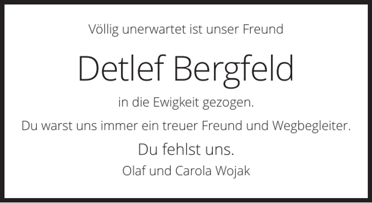 <p>Völlig unerwartet ist unser Freund</p><p>Detlef Bergfeld<br />in die Ewigkeit gezogen.<br />Du warst uns immer ein treuer Freund und Wegbegleiter.</p><p>Du fehlst uns.<br />Olaf und Carola Wojak</p>