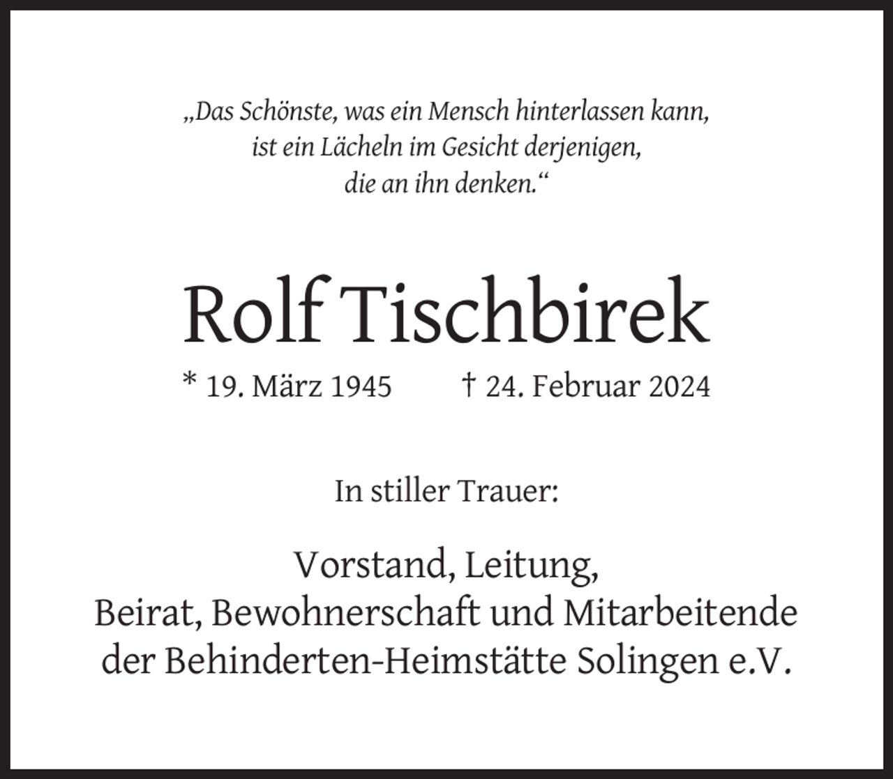 <p>„Das Schönste, was ein Mensch hinterlassen kann,<br />ist ein Lächeln im Gesicht derjenigen,<br />die an ihn denken.“</p><p>Rolf Tischbirek<br />* 19. März 1945</p><p>† 24. Februar 2024</p><p>In stiller Trauer:</p><p>Vorstand, Leitung,<br />Beirat, Bewohnerschaft und Mitarbeitende<br />der Behinderten-Heimstätte Solingen e.V.</p>