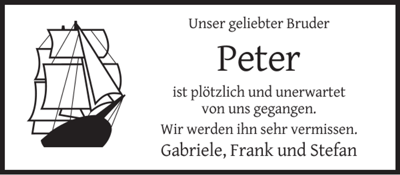 <p>Unser geliebter Bruder</p><p>Peter<br />ist plötzlich und unerwartet<br />von uns gegangen.<br />Wir werden ihn sehr vermissen.</p><p>Gabriele, Frank und Stefan</p>