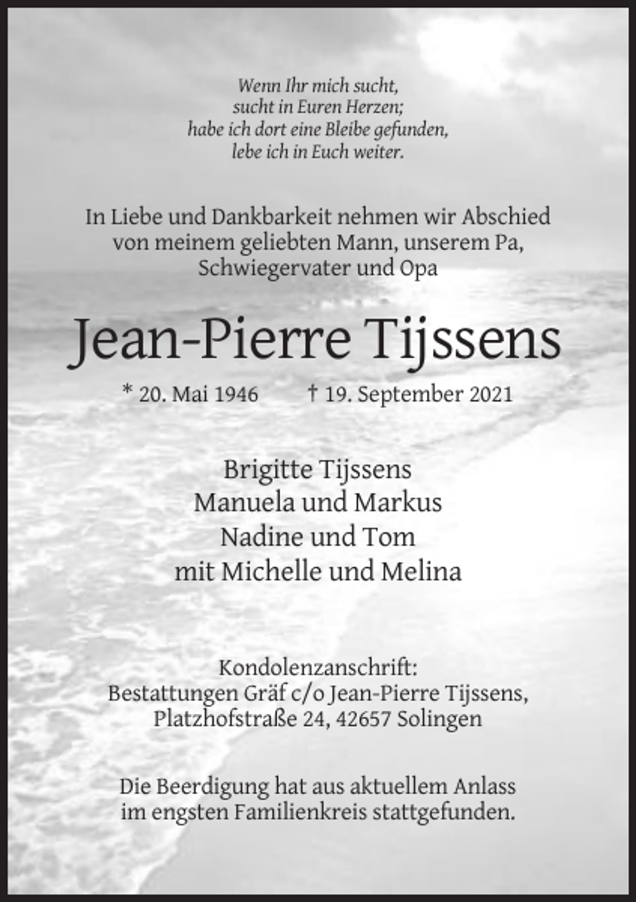 <p>Wenn Ihr mich sucht,<br />sucht in Euren Herzen;<br />habe ich dort eine Bleibe gefunden,<br />lebe ich in Euch weiter.</p><p>In Liebe und Dankbarkeit nehmen wir Abschied<br />von meinem geliebten Mann, unserem Pa,<br />Schwiegervater und Opa</p><p>Jean-Pierre Tijssens<br />* 20. Mai 1946</p><p>† 19. September 2021</p><p>Brigitte Tijssens<br />Manuela und Markus<br />Nadine und Tom<br />mit Michelle und Melina</p><p>Kondolenzanschrift:<br />Bestattungen Gräf c/o Jean-Pierre Tijssens,<br />Platzhofstraße 24, 42657 Solingen<br />Die Beerdigung hat aus aktuellem Anlass<br />im engsten Familienkreis stattgefunden.</p>