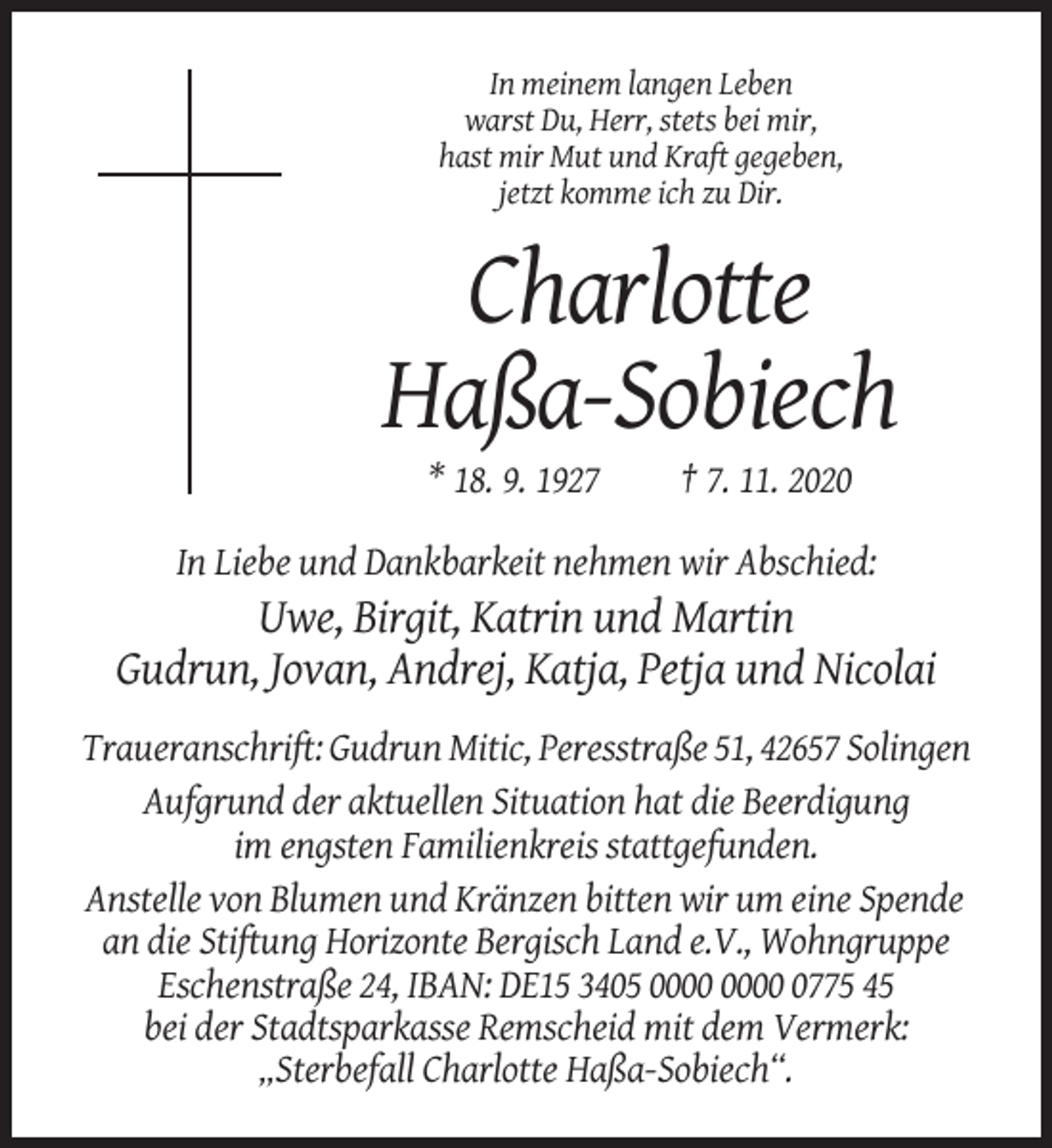 <p>In meinem langen Leben<br />warst Du, Herr, stets bei mir,<br />hast mir Mut und Kraft gegeben,<br />jetzt komme ich zu Dir.</p><p>Charlotte<br />Haßa-Sobiech<br />* 18. 9. 1927</p><p>† 7. 11. 2020</p><p>In Liebe und Dankbarkeit nehmen wir Abschied:</p><p>Uwe, Birgit, Katrin und Martin<br />Gudrun, Jovan, Andrej, Katja, Petja und Nicolai<br />Traueranschrift: Gudrun Mitic, Peresstraße 51, 42657 Solingen<br />Aufgrund der aktuellen Situation hat die Beerdigung<br />im engsten Familienkreis stattgefunden.<br />Anstelle von Blumen und Kränzen bitten wir um eine Spende<br />an die Stiftung Horizonte Bergisch Land e.V., Wohngruppe<br />Eschenstraße 24, IBAN: DE15 3405 0775 45<br />bei der Stadtsparkasse Remscheid mit dem Vermerk:<br />„Sterbefall Charlotte Haßa-Sobiech“.</p>