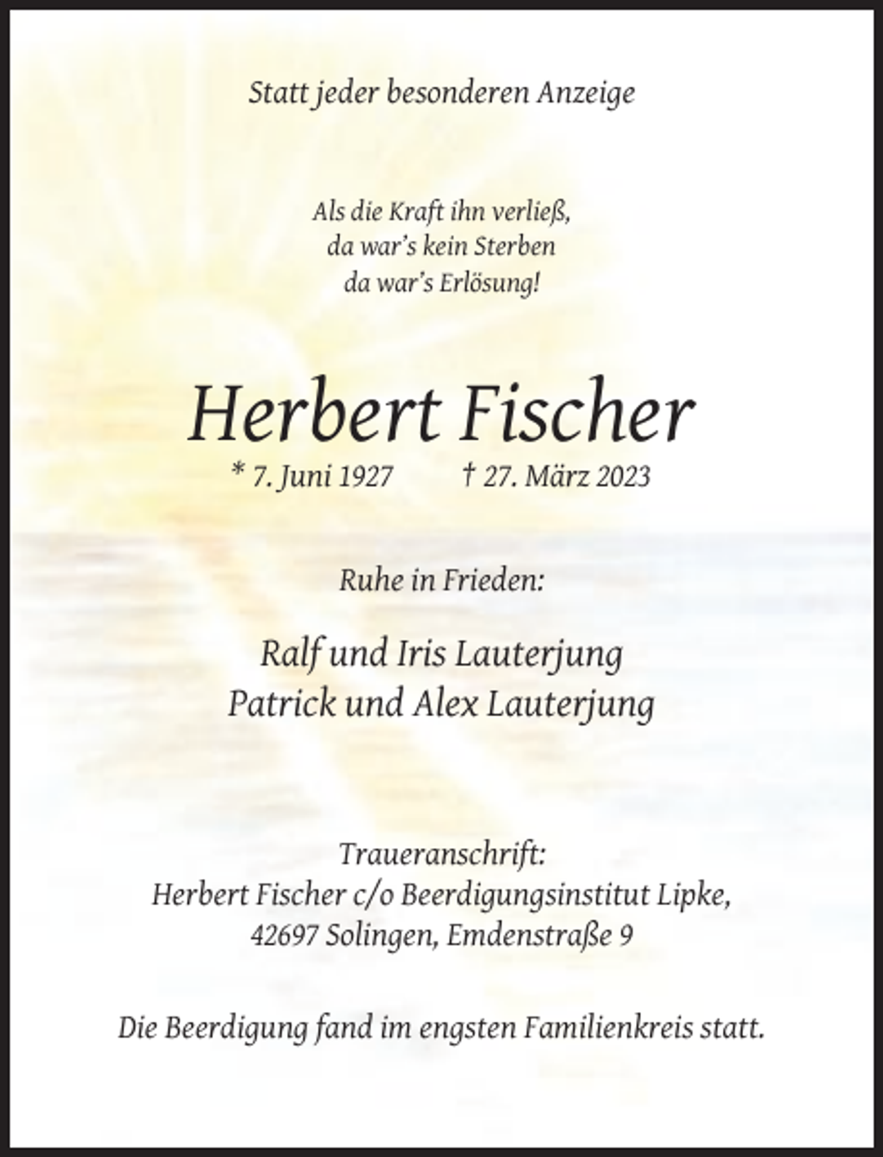 <p>Statt jeder besonderen Anzeige</p><p>Als die Kraft ihn verließ,<br />da war’s kein Sterben<br />da war’s Erlösung!</p><p>Herbert Fischer<br />* 7. Juni 1927</p><p>† 27. März 2023</p><p>Ruhe in Frieden:</p><p>Ralf und Iris Lauterjung<br />Patrick und Alex Lauterjung</p><p>Traueranschrift:<br />Herbert Fischer c/o Beerdigungsinstitut Lipke,<br />42697 Solingen, Emdenstraße 9</p><p>Die Beerdigung fand im engsten Familienkreis statt.</p>