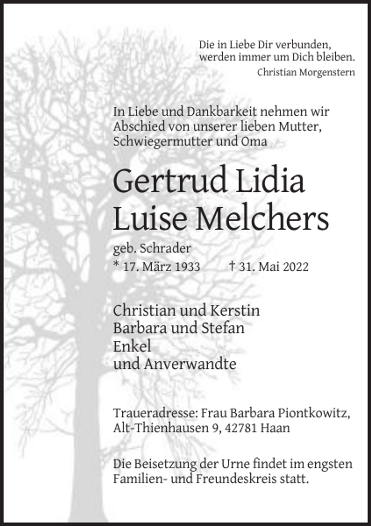 <p>Die in Liebe Dir verbunden,<br />werden immer um Dich bleiben.<br />Christian Morgenstern</p><p>In Liebe und Dankbarkeit nehmen wir<br />Abschied von unserer lieben Mutter,<br />Schwiegermutter und Oma</p><p>Gertrud Lidia<br />Luise Melchers<br />geb. Schrader<br />* 17. März 1933</p><p>† 31. Mai 2022</p><p>Christian und Kerstin<br />Barbara und Stefan<br />Enkel<br />und Anverwandte<br />Traueradresse: Frau Barbara Piontkowitz,<br />Alt-Thienhausen 9, 42781 Haan<br />Die Beisetzung der Urne findet im engsten<br />Familien- und Freundeskreis statt.</p>