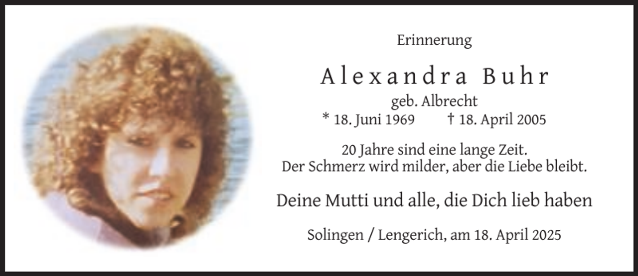 <p>Erinnerung</p><p>Alexandra Buhr<br />geb. Albrecht<br />* 18. Juni 1969<br />† 18. April 2005<br />20 Jahre sind eine lange Zeit.<br />Der Schmerz wird milder, aber die Liebe bleibt.</p><p>Deine Mutti und alle, die Dich lieb haben<br />Solingen / Lengerich, am 18. April 2025</p>