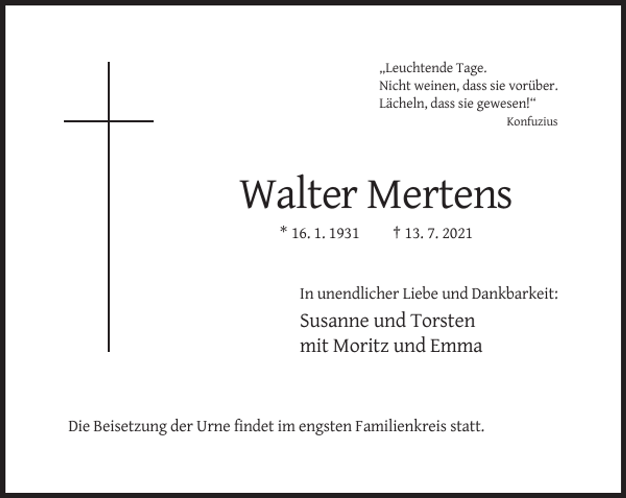 <p>„Leuchtende Tage.<br />Nicht weinen, dass sie vorüber.<br />Lächeln, dass sie gewesen!“<br />Konfuzius</p><p>Walter Mertens<br />* 16. 1. 1931</p><p>† 13. 7. 2021</p><p>In unendlicher Liebe und Dankbarkeit:</p><p>Susanne und Torsten<br />mit Moritz und Emma</p><p>Die Beisetzung der Urne findet im engsten Familienkreis statt.</p>
