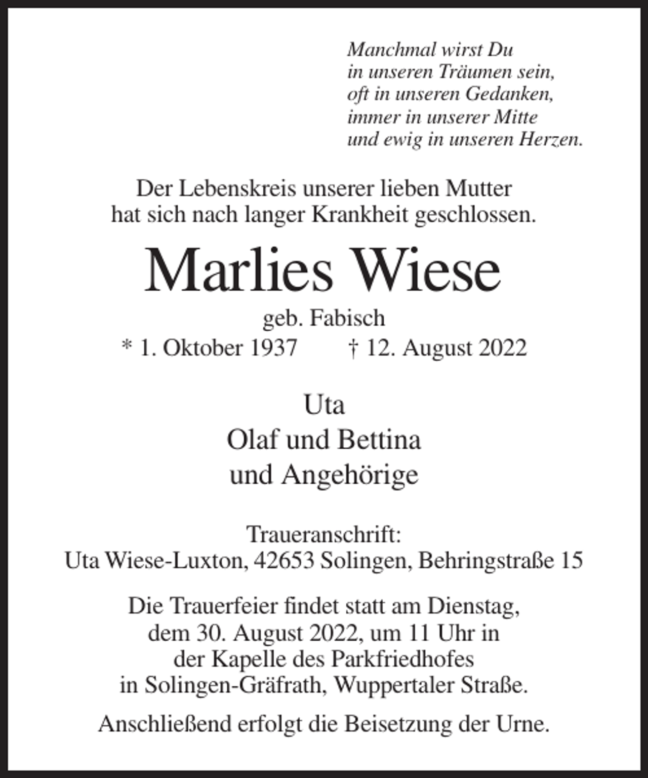 <p>Manchmal wirst Du<br />in unseren Träumen sein,<br />oft in unseren Gedanken,<br />immer in unserer Mitte<br />und ewig in unseren Herzen.</p><p>Der Lebenskreis unserer lieben Mutter<br />hat sich nach langer Krankheit geschlossen.</p><p>Marlies Wiese<br />geb. Fabisch<br />* 1. Oktober 1937<br />† 12. August 2022</p><p>Uta<br />Olaf und Bettina<br />und Angehörige<br />Traueranschrift:<br />Uta Wiese-Luxton, 42653 Solingen, Behringstraße 15<br />Die Trauerfeier findet statt am Dienstag,<br />dem 30. August 2022, um 11 Uhr in<br />der Kapelle des Parkfriedhofes<br />in Solingen-Gräfrath, Wuppertaler Straße.<br />Anschließend erfolgt die Beisetzung der Urne.</p>