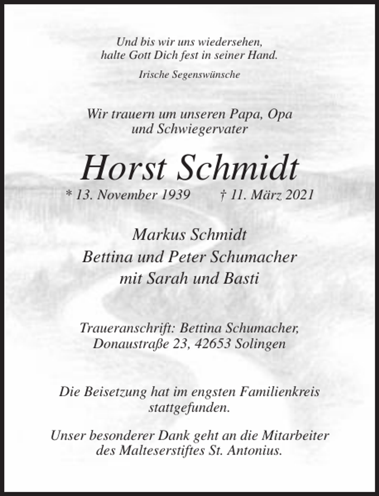 <p>Und bis wir uns wiedersehen,<br />halte Gott Dich fest in seiner Hand.<br />Irische Segenswünsche</p><p>Wir trauern um unseren Papa, Opa<br />und Schwiegervater</p><p>Horst Schmidt<br />* 13. November 1939</p><p>† 11. März 2021</p><p>Markus Schmidt<br />Bettina und Peter Schumacher<br />mit Sarah und Basti<br />Traueranschrift: Bettina Schumacher,<br />Donaustraße 23, 42653 Solingen<br />Die Beisetzung hat im engsten Familienkreis<br />stattgefunden.<br />Unser besonderer Dank geht an die Mitarbeiter<br />des Malteserstiftes St. Antonius.</p>