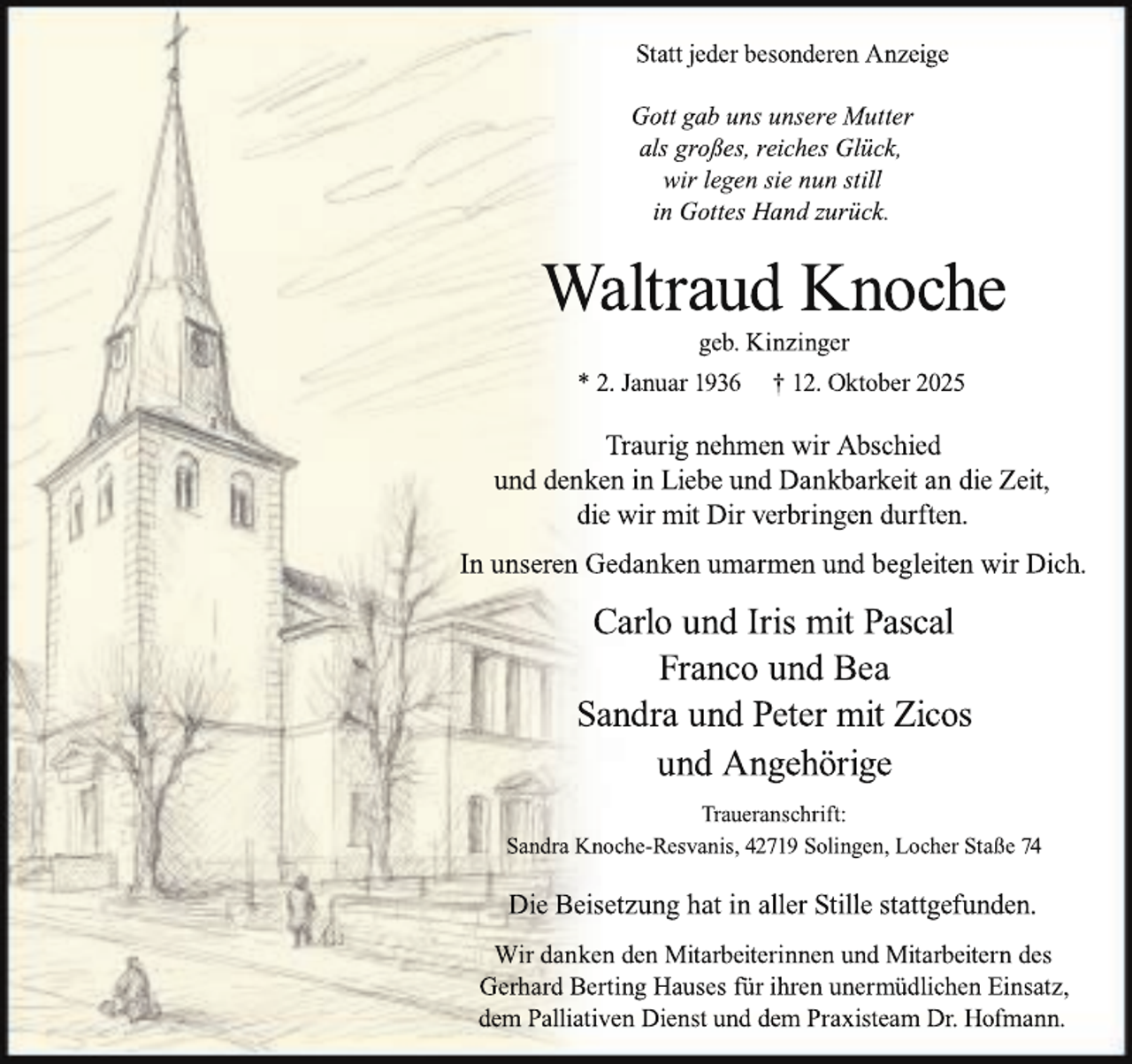 <p>Statt jeder besonderen Anzeige<br />Gott gab uns unsere Mutter<br />als großes, reiches Glück,<br />wir legen sie nun still<br />in Gottes Hand zurück.</p><p>Waltraud Knoche<br />geb. Kinzinger</p><p>* 2. Januar 1936</p><p>† 12. Oktober 2025</p><p>Traurig nehmen wir Abschied<br />und denken in Liebe und Dankbarkeit an die Zeit,<br />die wir mit Dir verbringen durften.<br />In unseren Gedanken umarmen und begleiten wir Dich.</p><p>Carlo und Iris mit Pascal<br />Franco und Bea<br />Sandra und Peter mit Zicos<br />und Angehörige<br />Traueranschrift:<br />Sandra Knoche-Resvanis, 42719 Solingen, Locher Staße 74</p><p>Die Beisetzung hat in aller Stille stattgefunden.<br />Wir danken den Mitarbeiterinnen und Mitarbeitern des<br />Gerhard Berting Hauses für ihren unermüdlichen Einsatz,<br />dem Palliativen Dienst und dem Praxisteam Dr. Hofmann.</p>