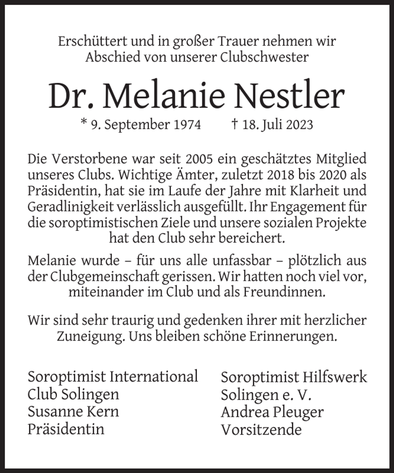 <p>Erschüttert und in großer Trauer nehmen wir<br />Abschied von unserer Clubschwester</p><p>Dr. Melanie Nestler<br />* 9. September 1974</p><p>† 18. Juli 2023</p><p>Die Verstorbene war seit 2005 ein geschätztes Mitglied<br />unseres Clubs. Wichtige Ämter, zuletzt 2018 bis 2020 als<br />Präsidentin, hat sie im Laufe der Jahre mit Klarheit und<br />Geradlinigkeit verlässlich ausgefüllt. Ihr Engagement für<br />die soroptimistischen Ziele und unsere sozialen Projekte<br />hat den Club sehr bereichert.<br />Melanie wurde – für uns alle unfassbar – plötzlich aus<br />der Clubgemeinschaft gerissen. Wir hatten noch viel vor,<br />miteinander im Club und als Freundinnen.<br />Wir sind sehr traurig und gedenken ihrer mit herzlicher<br />Zuneigung. Uns bleiben schöne Erinnerungen.</p><p>Soroptimist International<br />Club Solingen<br />Susanne Kern<br />Präsidentin</p><p>Soroptimist Hilfswerk<br />Solingen e. V.<br />Andrea Pleuger<br />Vorsitzende</p>