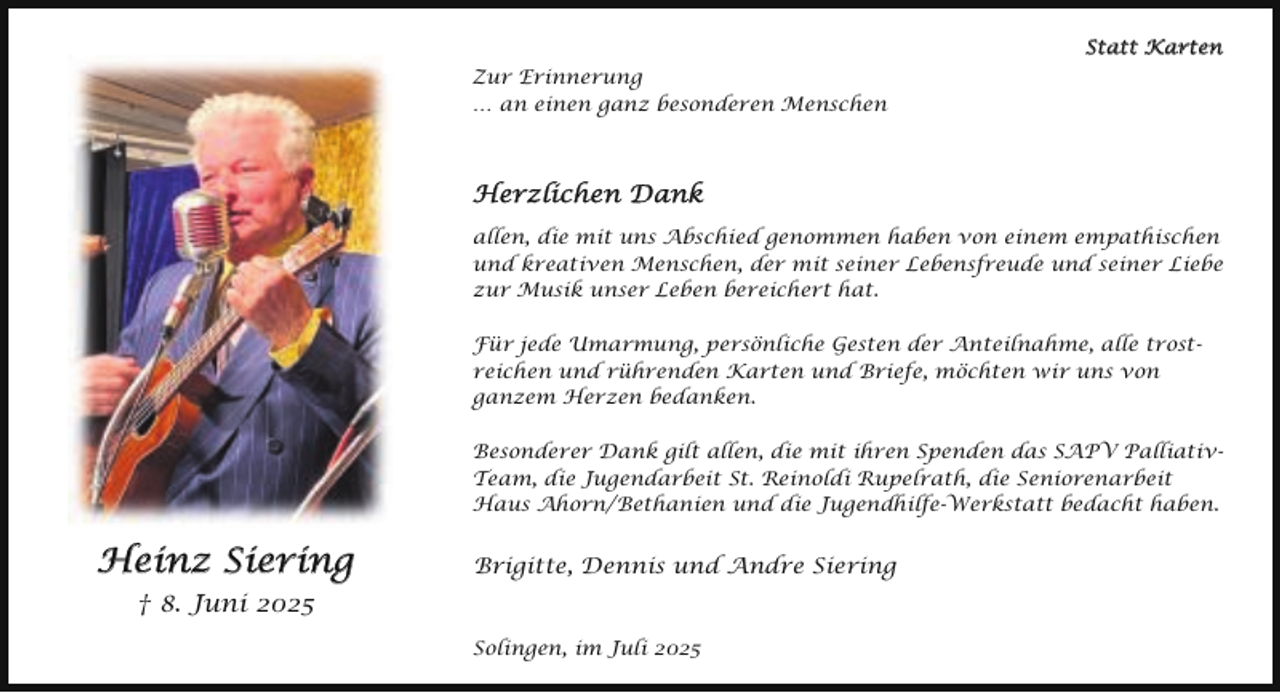<p>Statt Karten<br />Zur Erinnerung<br />… an einen ganz besonderen Menschen</p><p>Herzlichen Dank<br />allen, die mit uns Abschied genommen haben von einem empathischen<br />und kreativen Menschen, der mit seiner Lebensfreude und seiner Liebe<br />zur Musik unser Leben bereichert hat.<br />Für jede Umarmung, persönliche Gesten der Anteilnahme, alle trostreichen und rührenden Karten und Briefe, möchten wir uns von<br />ganzem Herzen bedanken.<br />Besonderer Dank gilt allen, die mit ihren Spenden das SAPV PalliativTeam, die Jugendarbeit St. Reinoldi Rupelrath, die Seniorenarbeit<br />Haus Ahorn/Bethanien und die Jugendhilfe-Werkstatt bedacht haben.</p><p>Heinz Siering</p><p>Brigitte, Dennis und Andre Siering</p><p>† 8. Juni 2025<br />Solingen, im Juli 2025</p>