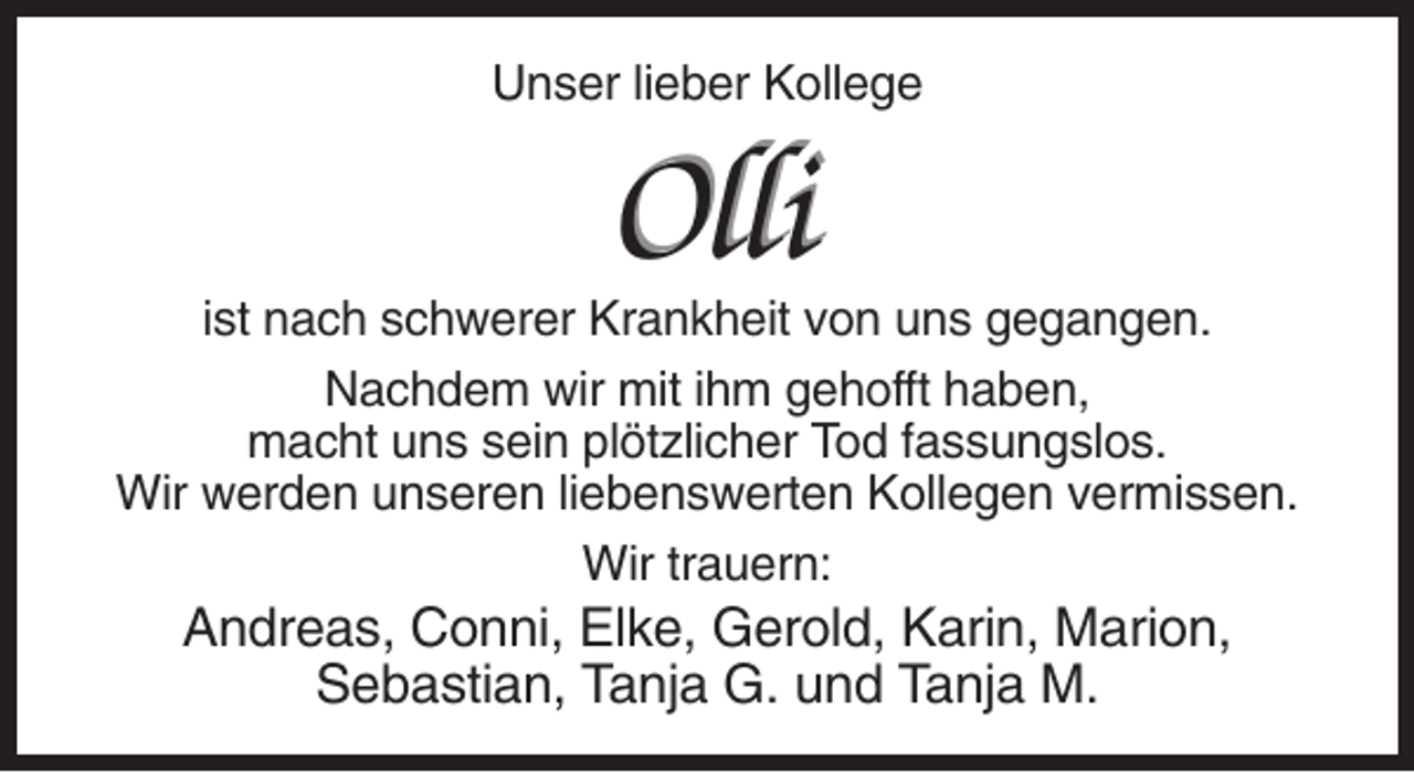 <p>Unser lieber Kollege</p><p>Olli<br />ist nach schwerer Krankheit von uns gegangen.<br />Nachdem wir mit ihm gehofft haben,<br />macht uns sein plötzlicher Tod fassungslos.<br />Wir werden unseren liebenswerten Kollegen vermissen.<br />Wir trauern:</p><p>Andreas, Conni, Elke, Gerold, Karin, Marion,<br />Sebastian, Tanja G. und Tanja M.</p>