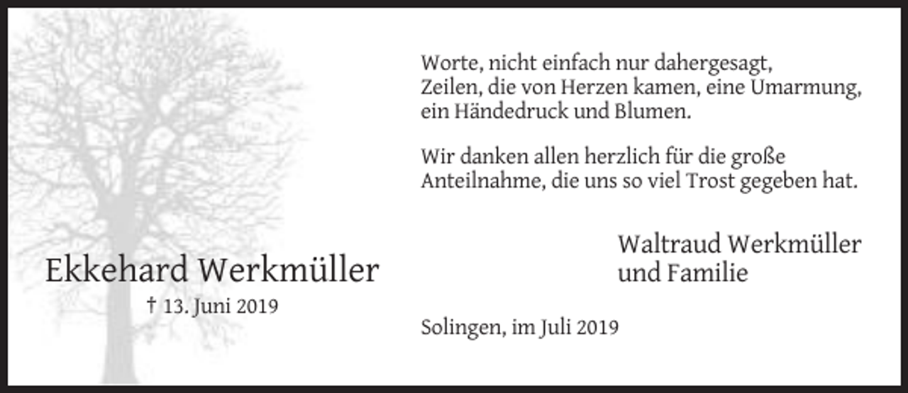<p>Worte, nicht einfach nur dahergesagt,<br />Zeilen, die von Herzen kamen, eine Umarmung,<br />ein Händedruck und Blumen.<br />Wir danken allen herzlich für die große<br />Anteilnahme, die uns so viel Trost gegeben hat.</p><p>Ekkehard Werkmüller</p><p>Waltraud Werkmüller<br />und Familie</p><p>† 13. Juni 2019<br />Solingen, im Juli 2019</p>