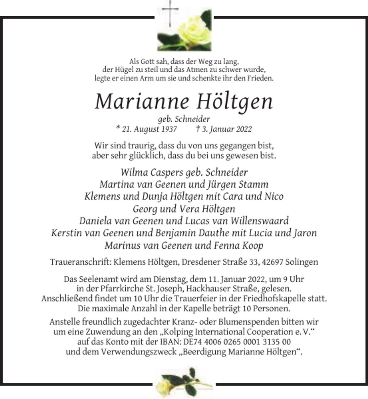 <p>Als Gott sah, dass der Weg zu lang,<br />der Hügel zu steil und das Atmen zu schwer wurde,<br />legte er einen Arm um sie und schenkte ihr den Frieden.</p><p>Marianne Höltgen<br />geb. Schneider<br />* 21. August 1937<br />† 3. Januar 2022<br />Wir sind traurig, dass du von uns gegangen bist,<br />aber sehr glücklich, dass du bei uns gewesen bist.</p><p>Wilma Caspers geb. Schneider<br />Martina van Geenen und Jürgen Stamm<br />Klemens und Dunja Höltgen mit Cara und Nico<br />Georg und Vera Höltgen<br />Daniela van Geenen und Lucas van Willenswaard<br />Kerstin van Geenen und Benjamin Dauthe mit Lucia und Jaron<br />Marinus van Geenen und Fenna Koop<br />Traueranschrift: Klemens Höltgen, Dresdener Straße 33, 42697 Solingen<br />Das Seelenamt wird am Dienstag, dem 11. Januar 2022, um 9 Uhr<br />in der Pfarrkirche St. Joseph, Hackhauser Straße, gelesen.<br />Anschließend findet um 10 Uhr die Trauerfeier in der Friedhofskapelle statt.<br />Die maximale Anzahl in der Kapelle beträgt 10 Personen.<br />Anstelle freundlich zugedachter Kranz- oder Blumenspenden bitten wir<br />um eine Zuwendung an den „Kolping International Cooperation e. V.“<br />auf das Konto mit der IBAN: DE7006 0265 0001 3135 00<br />und dem Verwendungszweck „Beerdigung Marianne Höltgen“.</p>