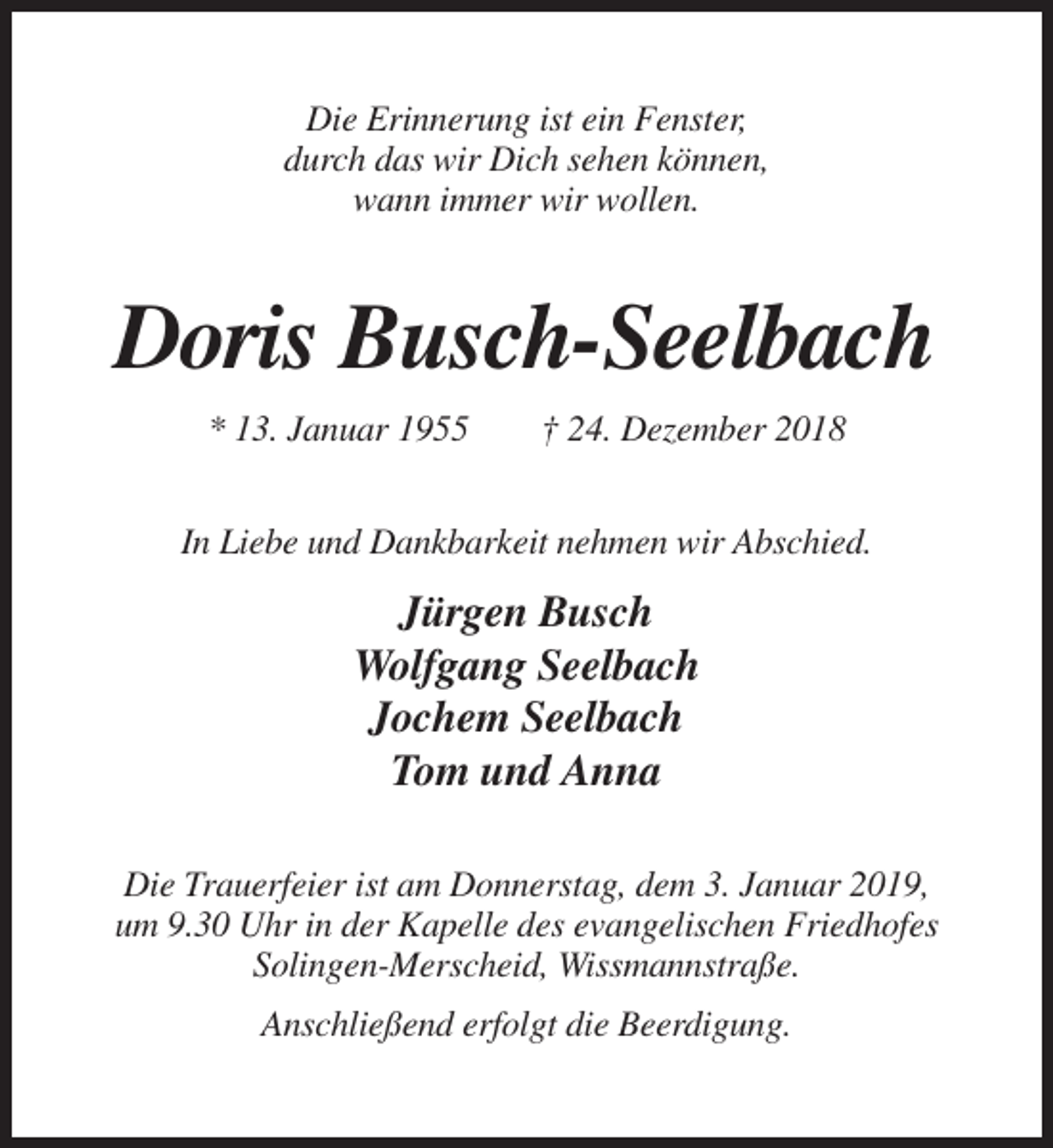 <p>Die Erinnerung ist ein Fenster,<br />durch das wir Dich sehen können,<br />wann immer wir wollen.</p><p>Doris Busch-Seelbach<br />* 13. Januar 1955</p><p>† 24. Dezember 2018</p><p>In Liebe und Dankbarkeit nehmen wir Abschied.</p><p>Jürgen Busch<br />Wolfgang Seelbach<br />Jochem Seelbach<br />Tom und Anna<br />Die Trauerfeier ist am Donnerstag, dem 3. Januar 2019,<br />um 9.30 Uhr in der Kapelle des evangelischen Friedhofes<br />Solingen-Merscheid, Wissmannstraße.<br />Anschließend erfolgt die Beerdigung.</p>
