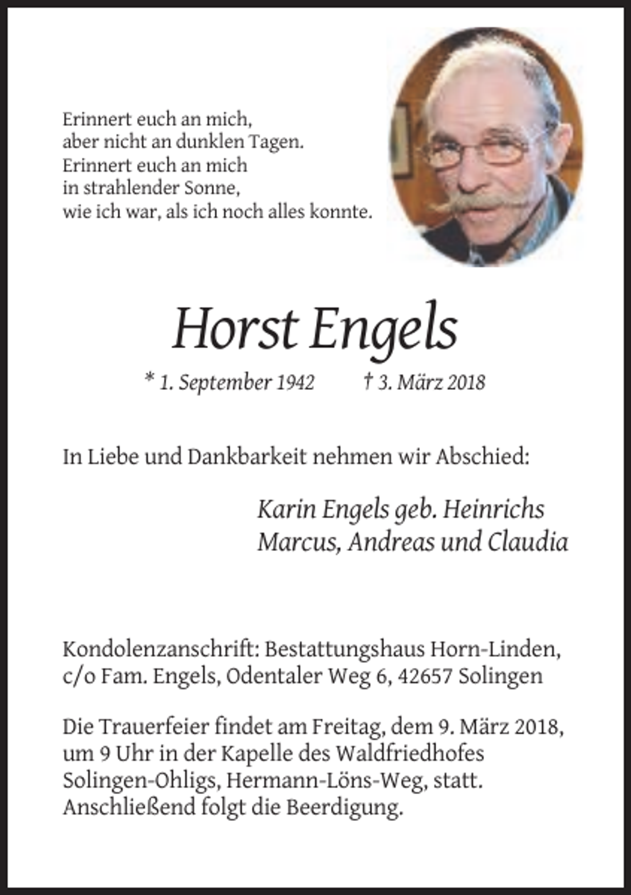 <p>Erinnert euch an mich,<br />aber nicht an dunklen Tagen.<br />Erinnert euch an mich<br />in strahlender Sonne,<br />wie ich war, als ich noch alles konnte.</p><p>Horst Engels<br />* 1. September 1942</p><p>† 3. März 2018</p><p>In Liebe und Dankbarkeit nehmen wir Abschied:</p><p>Karin Engels geb. Heinrichs<br />Marcus, Andreas und Claudia</p><p>Kondolenzanschrift: Bestattungshaus Horn-Linden,<br />c/o Fam. Engels, Odentaler Weg 6, 42657 Solingen<br />Die Trauerfeier findet am Freitag, dem 9. März 2018,<br />um 9 Uhr in der Kapelle des Waldfriedhofes<br />Solingen-Ohligs, Hermann-Löns-Weg, statt.<br />Anschließend folgt die Beerdigung.</p>