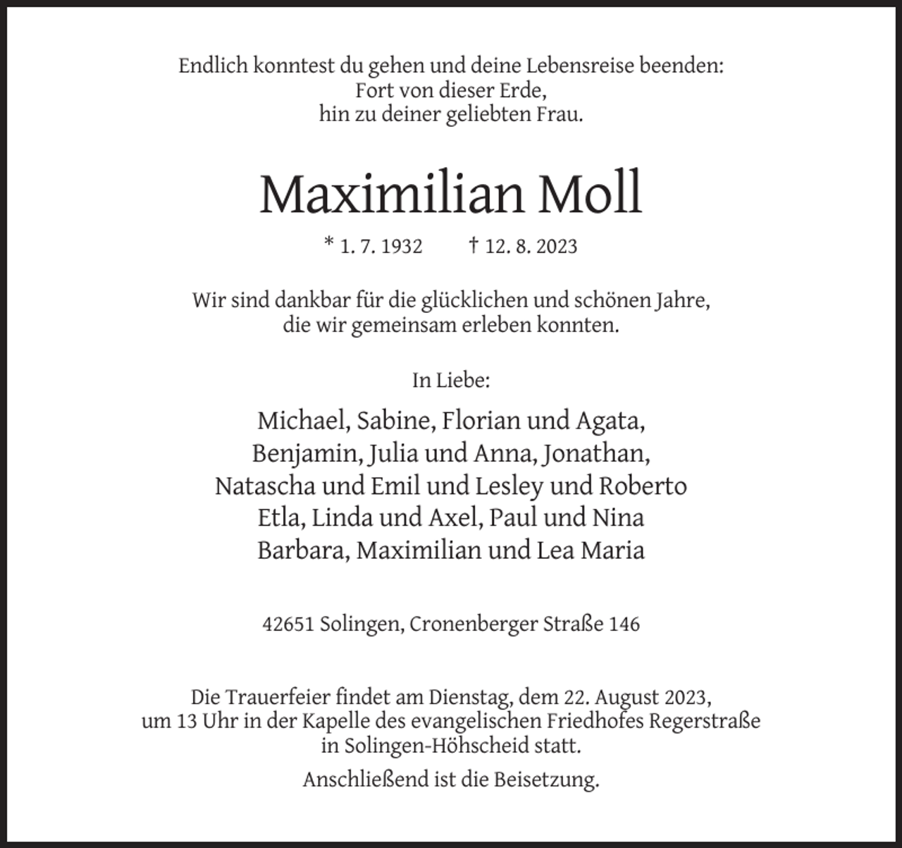 <p>Endlich konntest du gehen und deine Lebensreise beenden:<br />Fort von dieser Erde,<br />hin zu deiner geliebten Frau.</p><p>Maximilian Moll<br />* 1. 7. 1932</p><p>† 12. 8. 2023</p><p>Wir sind dankbar für die glücklichen und schönen Jahre,<br />die wir gemeinsam erleben konnten.<br />In Liebe:</p><p>Michael, Sabine, Florian und Agata,<br />Benjamin, Julia und Anna, Jonathan,<br />Natascha und Emil und Lesley und Roberto<br />Etla, Linda und Axel, Paul und Nina<br />Barbara, Maximilian und Lea Maria<br />42651 Solingen, Cronenberger Straße 146</p><p>Die Trauerfeier findet am Dienstag, dem 22. August 2023,<br />um 13 Uhr in der Kapelle des evangelischen Friedhofes Regerstraße<br />in Solingen-Höhscheid statt.<br />Anschließend ist die Beisetzung.</p>