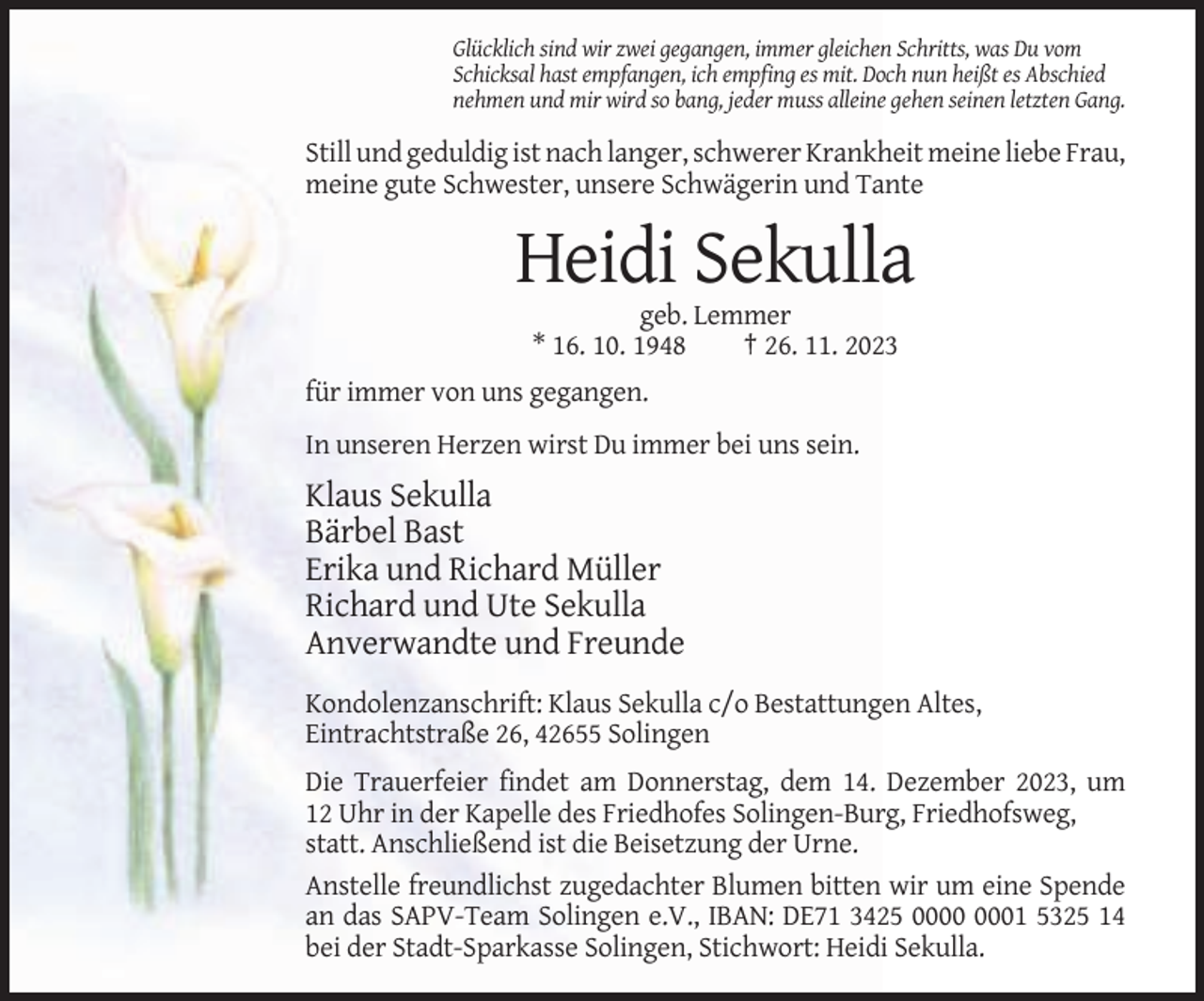 <p>Glücklich sind wir zwei gegangen, immer gleichen Schritts, was Du vom<br />Schicksal hast empfangen, ich empfing es mit. Doch nun heißt es Abschied<br />nehmen und mir wird so bang, jeder muss alleine gehen seinen letzten Gang.</p><p>Still und geduldig ist nach langer, schwerer Krankheit meine liebe Frau,<br />meine gute Schwester, unsere Schwägerin und Tante</p><p>Heidi Sekulla<br />geb. Lemmer<br />* 16. 10. 1948<br />† 26. 11. 2023<br />für immer von uns gegangen.<br />In unseren Herzen wirst Du immer bei uns sein.</p><p>Klaus Sekulla<br />Bärbel Bast<br />Erika und Richard Müller<br />Richard und Ute Sekulla<br />Anverwandte und Freunde<br />Kondolenzanschrift: Klaus Sekulla c/o Bestattungen Altes,<br />Eintrachtstraße 26, 42655 Solingen<br />Die Trauerfeier findet am Donnerstag, dem 14. Dezember 2023, um<br />12 Uhr in der Kapelle des Friedhofes Solingen-Burg, Friedhofsweg,<br />statt. Anschließend ist die Beisetzung der Urne.<br />Anstelle freundlichst zugedachter Blumen bitten wir um eine Spende<br />an das SAPV-Team Solingen e.V., IBAN: DE71 3425 01 5325 14<br />bei der Stadt-Sparkasse Solingen, Stichwort: Heidi Sekulla.</p>