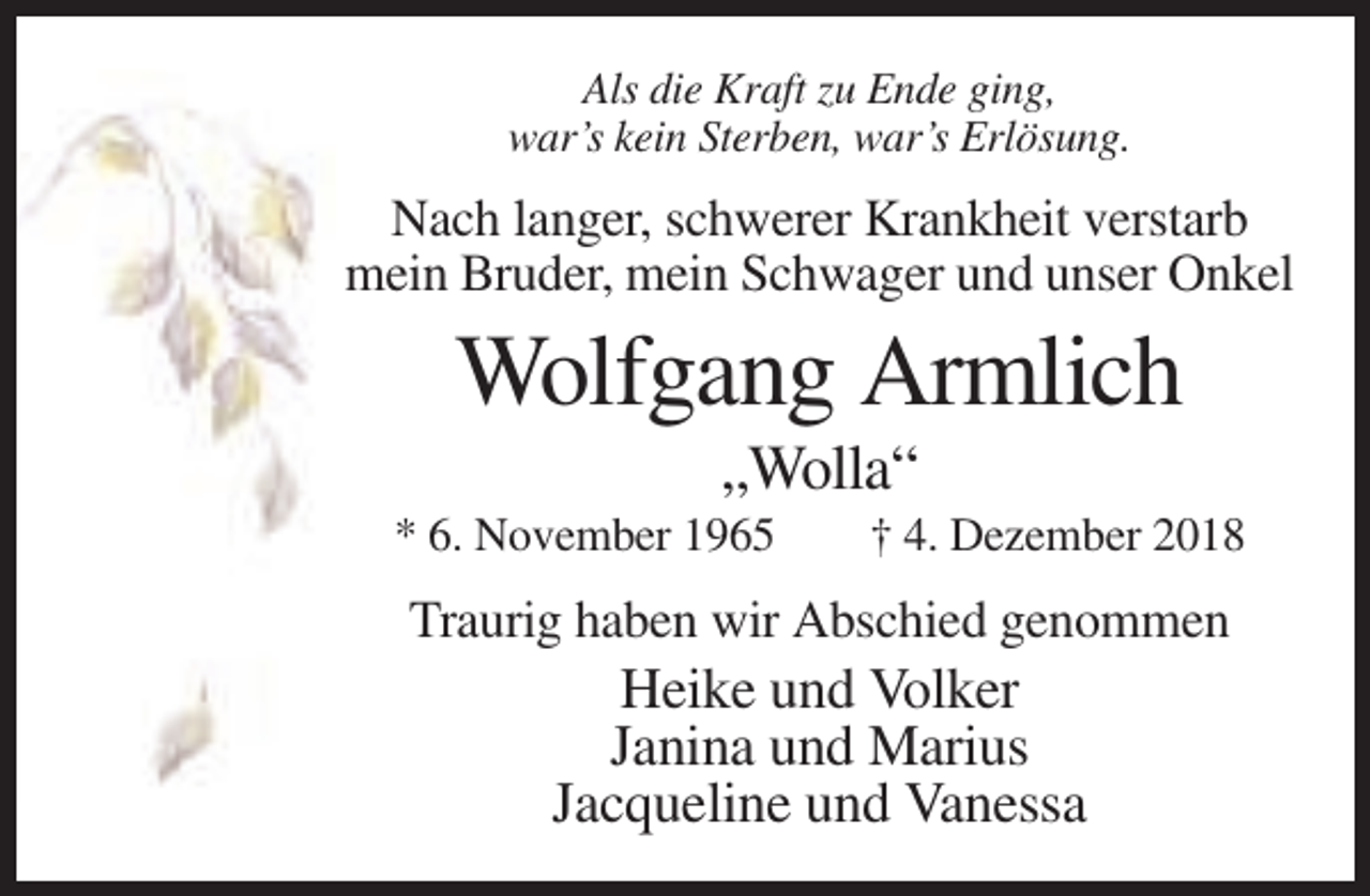 <p>Als die Kraft zu Ende ging,<br />war’s kein Sterben, war’s Erlösung.</p><p>Nach langer, schwerer Krankheit verstarb<br />mein Bruder, mein Schwager und unser Onkel</p><p>Wolfgang Armlich<br />„Wolla“<br />* 6. November 1965</p><p>† 4. Dezember 2018</p><p>Traurig haben wir Abschied genommen</p><p>Heike und Volker<br />Janina und Marius<br />Jacqueline und Vanessa</p>