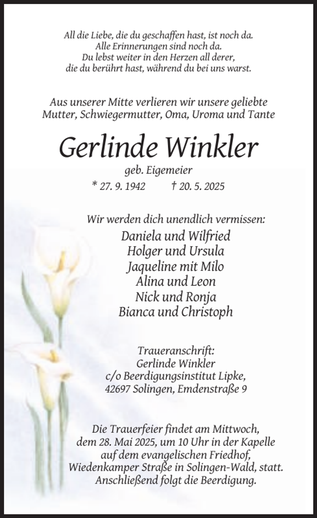 <p>All die Liebe, die du geschaffen hast, ist noch da.<br />Alle Erinnerungen sind noch da.<br />Du lebst weiter in den Herzen all derer,<br />die du berührt hast, während du bei uns warst.</p><p>Aus unserer Mitte verlieren wir unsere geliebte<br />Mutter, Schwiegermutter, Oma, Uroma und Tante</p><p>Gerlinde Winkler<br />geb. Eigemeier<br />* 27. 9. 1942<br />† 20. 5. 2025</p><p>Wir werden dich unendlich vermissen:</p><p>Daniela und Wilfried<br />Holger und Ursula<br />Jaqueline mit Milo<br />Alina und Leon<br />Nick und Ronja<br />Bianca und Christoph<br />Traueranschrift:<br />Gerlinde Winkler<br />c/o Beerdigungsinstitut Lipke,<br />42697 Solingen, Emdenstraße 9</p><p>Die Trauerfeier findet am Mittwoch,<br />dem 28. Mai 2025, um 10 Uhr in der Kapelle<br />auf dem evangelischen Friedhof,<br />Wiedenkamper Straße in Solingen-Wald, statt.<br />Anschließend folgt die Beerdigung.</p>