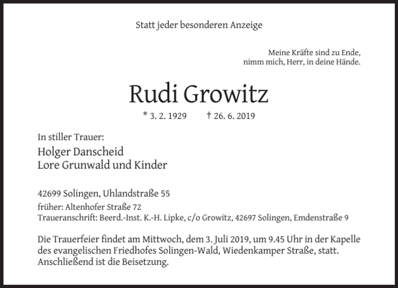 <p>Statt jeder besonderen Anzeige<br />Meine Kräfte sind zu Ende,<br />nimm mich, Herr, in deine Hände.</p><p>Rudi Growitz<br />* 3. 2. 1929</p><p>† 26. 6. 2019</p><p>In stiller Trauer:</p><p>Holger Danscheid<br />Lore Grunwald und Kinder<br />42699 Solingen, Uhlandstraße 55<br />früher: Altenhofer Straße 72<br />Traueranschrift: Beerd.-Inst. K.-H. Lipke, c/o Growitz, 42697 Solingen, Emdenstraße 9</p><p>Die Trauerfeier findet am Mittwoch, dem 3. Juli 2019, um 9.45 Uhr in der Kapelle<br />des evangelischen Friedhofes Solingen-Wald, Wiedenkamper Straße, statt.<br />Anschließend ist die Beisetzung.</p>