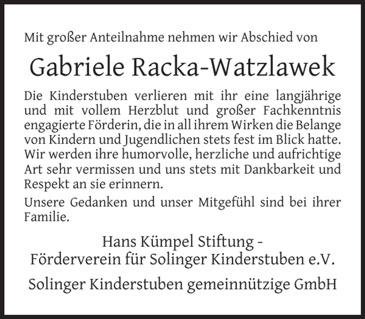 <p>Mit großer Anteilnahme nehmen wir Abschied von</p><p>Gabriele Racka-Watzlawek<br />Die Kinderstuben verlieren mit ihr eine langjährige<br />und mit vollem Herzblut und großer Fachkenntnis<br />engagierte Förderin, die in all ihrem Wirken die Belange<br />von Kindern und Jugendlichen stets fest im Blick hatte.<br />Wir werden ihre humorvolle, herzliche und aufrichtige<br />Art sehr vermissen und uns stets mit Dankbarkeit und<br />Respekt an sie erinnern.<br />Unsere Gedanken und unser Mitgefühl sind bei ihrer<br />Familie.</p><p>Hans Kümpel Stiftung Förderverein für Solinger Kinderstuben e.V.<br />Solinger Kinderstuben gemeinnützige GmbH</p>