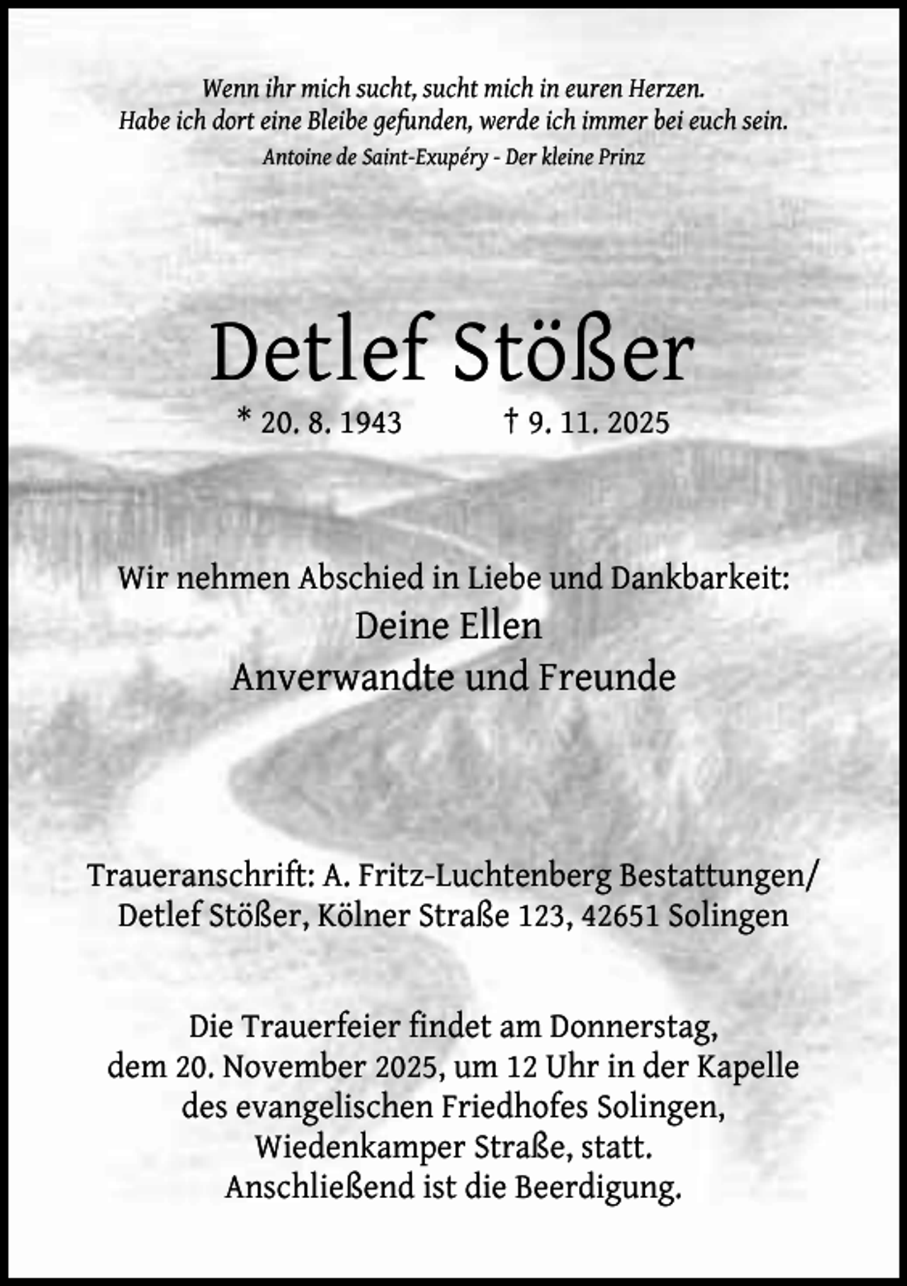 <p>Wenn ihr mich sucht, sucht mich in euren Herzen.<br />Habe ich dort eine Bleibe gefunden, werde ich immer bei euch sein.<br />Antoine de Saint-Exupéry - Der kleine Prinz</p><p>Detlef Stößer<br />* 20. 8. 1943</p><p>† 9. 11. 2025</p><p>Wir nehmen Abschied in Liebe und Dankbarkeit:</p><p>Deine Ellen<br />Anverwandte und Freunde</p><p>Traueranschrift: A. Fritz-Luchtenberg Bestattungen/<br />Detlef Stößer, Kölner Straße 123, 42651 Solingen<br />Die Trauerfeier findet am Donnerstag,<br />dem 20. November 2025, um 12 Uhr in der Kapelle<br />des evangelischen Friedhofes Solingen,<br />Wiedenkamper Straße, statt.<br />Anschließend ist die Beerdigung.</p>