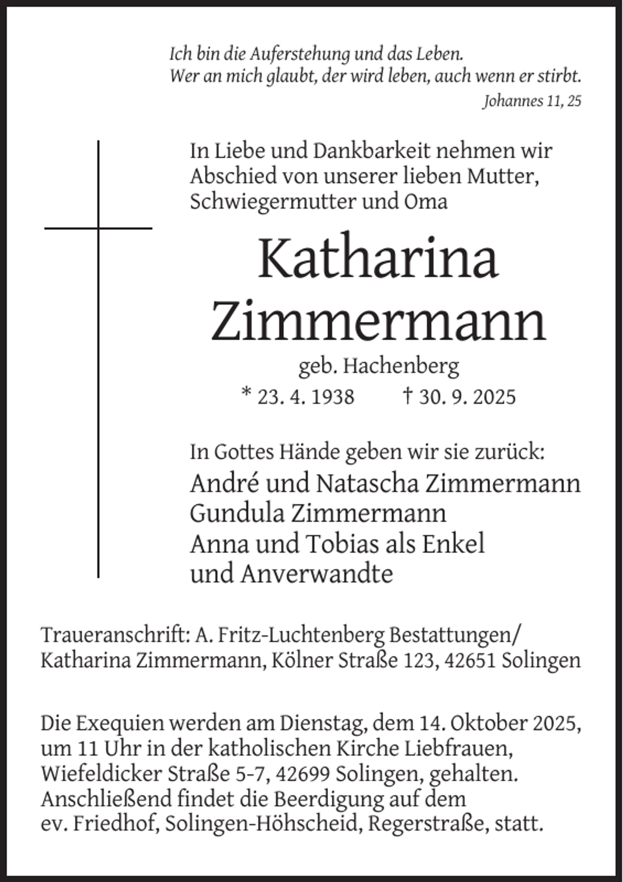 <p>Ich bin die Auferstehung und das Leben.<br />Wer an mich glaubt, der wird leben, auch wenn er stirbt.<br />Johannes 11, 25</p><p>In Liebe und Dankbarkeit nehmen wir<br />Abschied von unserer lieben Mutter,<br />Schwiegermutter und Oma</p><p>Katharina<br />Zimmermann<br />geb. Hachenberg<br />* 23. 4. 1938<br />† 30. 9. 2025<br />In Gottes Hände geben wir sie zurück:</p><p>André und Natascha Zimmermann<br />Gundula Zimmermann<br />Anna und Tobias als Enkel<br />und Anverwandte<br />Traueranschrift: A. Fritz-Luchtenberg Bestattungen/<br />Katharina Zimmermann, Kölner Straße 123, 42651 Solingen<br />Die Exequien werden am Dienstag, dem 14. Oktober 2025,<br />um 11 Uhr in der katholischen Kirche Liebfrauen,<br />Wiefeldicker Straße 5-7, 42699 Solingen, gehalten.<br />Anschließend findet die Beerdigung auf dem<br />ev. Friedhof, Solingen-Höhscheid, Regerstraße, statt.</p>
