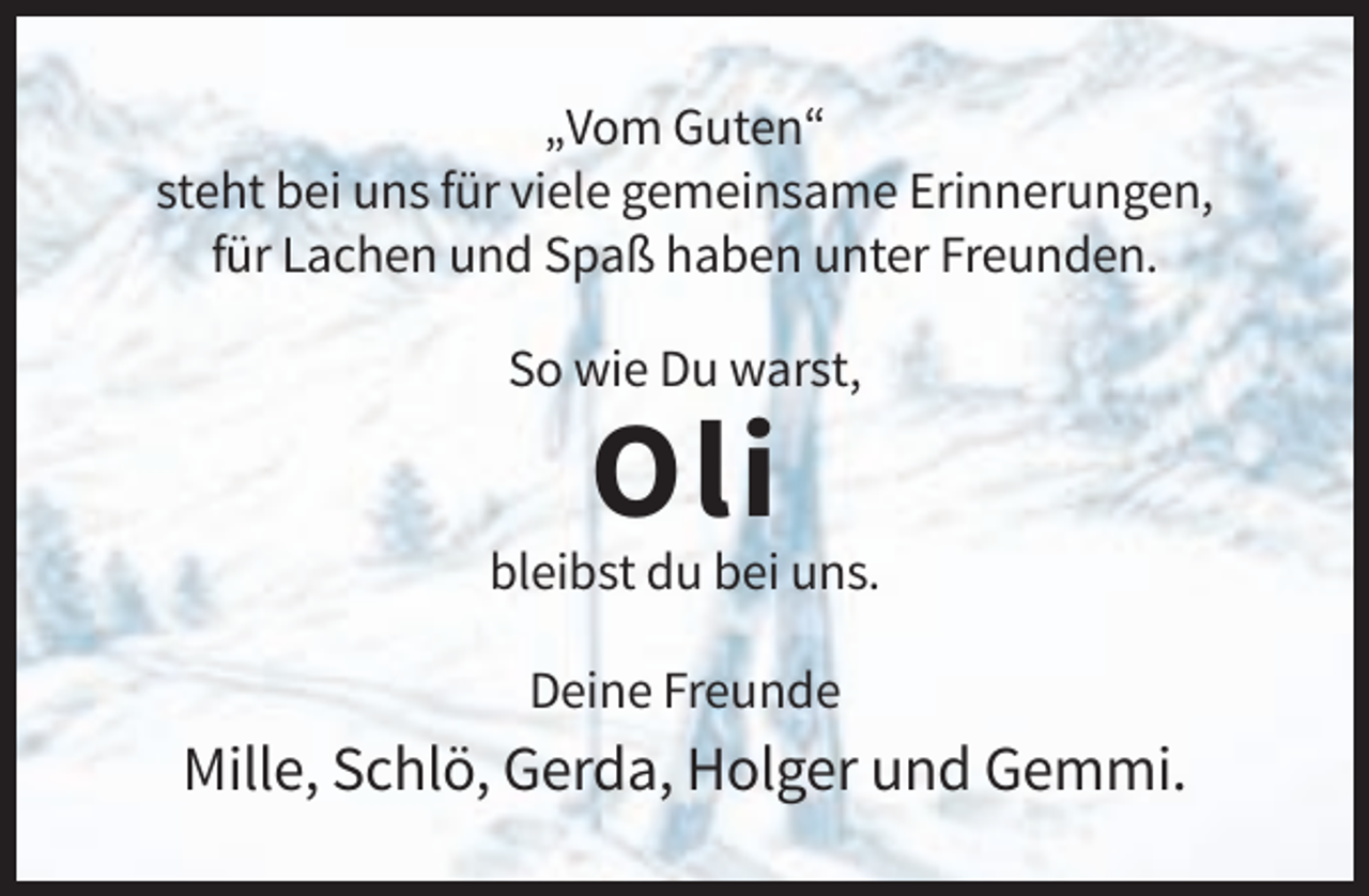 <p>„Vom Guten“<br />steht bei uns für viele gemeinsame Erinnerungen,<br />für Lachen und Spaß haben unter Freunden.<br />So wie Du warst,</p><p>Oli<br />bleibst du bei uns.<br />Deine Freunde</p><p>Mille, Schlö, Gerda, Holger und Gemmi.</p>