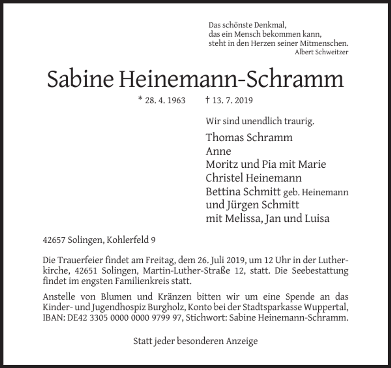 <p>Das schönste Denkmal,<br />das ein Mensch bekommen kann,<br />steht in den Herzen seiner Mitmenschen.<br />Albert Schweitzer</p><p>Sabine Heinemann-Schramm<br />* 28. 4. 1963</p><p>† 13. 7. 2019<br />Wir sind unendlich traurig.</p><p>Thomas Schramm<br />Anne<br />Moritz und Pia mit Marie<br />Christel Heinemann<br />Bettina Schmitt geb. Heinemann<br />und Jürgen Schmitt<br />mit Melissa, Jan und Luisa<br />42657 Solingen, Kohlerfeld 9<br />Die Trauerfeier findet am Freitag, dem 26. Juli 2019, um 12 Uhr in der Lutherkirche, 42651 Solingen, Martin-Luther-Straße 12, statt. Die Seebestattung<br />findet im engsten Familienkreis statt.<br />Anstelle von Blumen und Kränzen bitten wir um eine Spende an das<br />Kinder- und Jugendhospiz Burgholz, Konto bei der Stadtsparkasse Wuppertal,<br />IBAN: DE42 3305 9797, Stichwort: Sabine Heinemann-Schramm.<br />Statt jeder besonderen Anzeige</p>