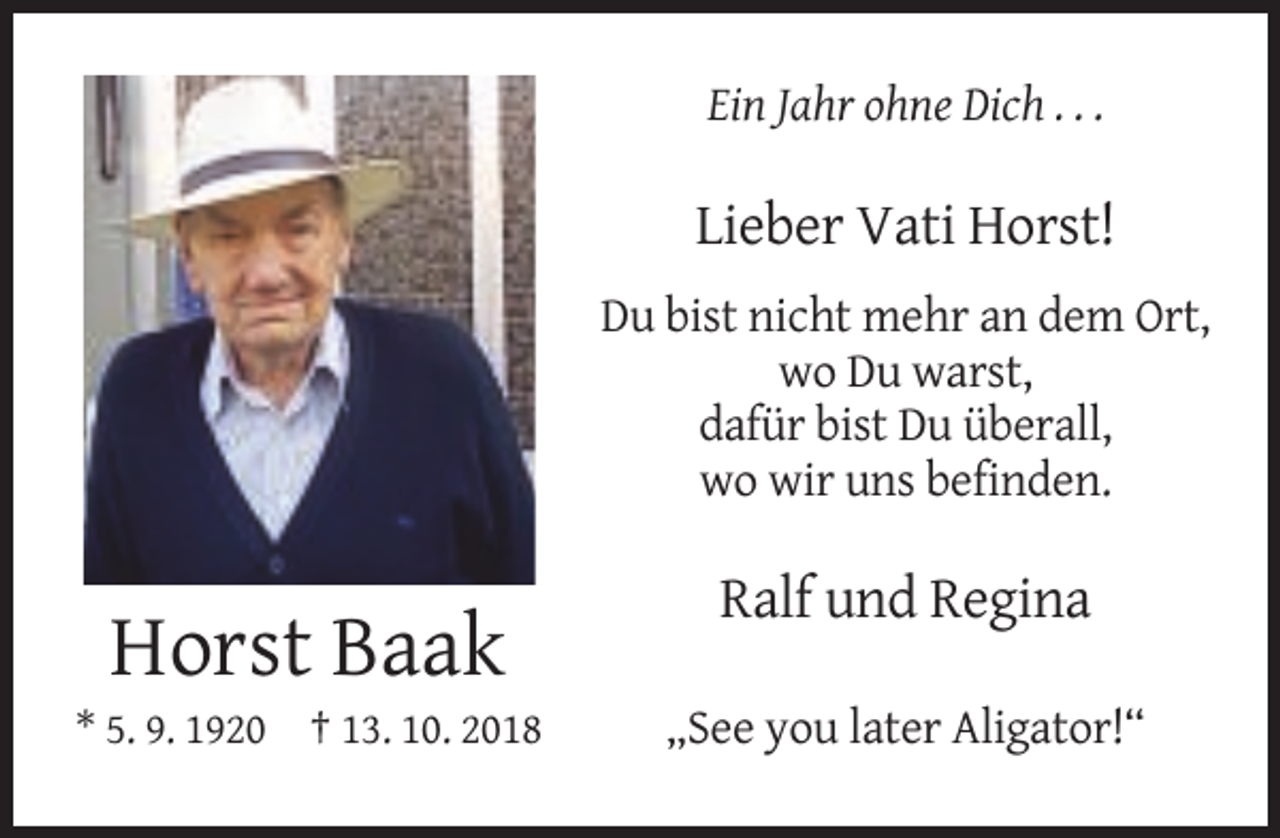 <p>Ein Jahr ohne Dich . . .</p><p>Lieber Vati Horst!<br />Du bist nicht mehr an dem Ort,<br />wo Du warst,<br />dafür bist Du überall,<br />wo wir uns befinden.</p><p>Ralf und Regina</p><p>Horst Baak<br />* 5. 9. 1920 † 13. 10. 2018</p><p>„See you later Aligator!“</p>