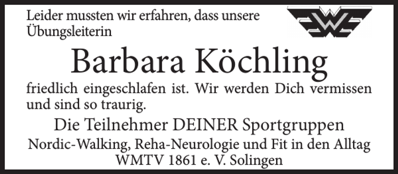 <p>Leider mussten wir erfahren, dass unsere<br />Übungsleiterin</p><p>Barbara Köchling</p><p>friedlich eingeschlafen ist. Wir werden Dich vermissen<br />und sind so traurig.</p><p>Die Teilnehmer DEINER Sportgruppen</p><p>Nordic-Walking, Reha-Neurologie und Fit in den Alltag<br />WMTV 1861 e. V. Solingen</p>