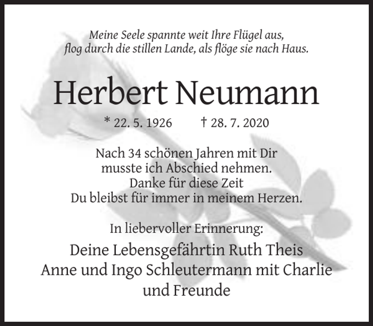 <p>Meine Seele spannte weit Ihre Flügel aus,<br />flog durch die stillen Lande, als flöge sie nach Haus.</p><p>Herbert Neumann<br />* 22. 5. 1926</p><p>† 28. 7. 2020</p><p>Nach 34 schönen Jahren mit Dir<br />musste ich Abschied nehmen.<br />Danke für diese Zeit<br />Du bleibst für immer in meinem Herzen.<br />In liebervoller Erinnerung:</p><p>Deine Lebensgefährtin Ruth Theis<br />Anne und Ingo Schleutermann mit Charlie<br />und Freunde</p>