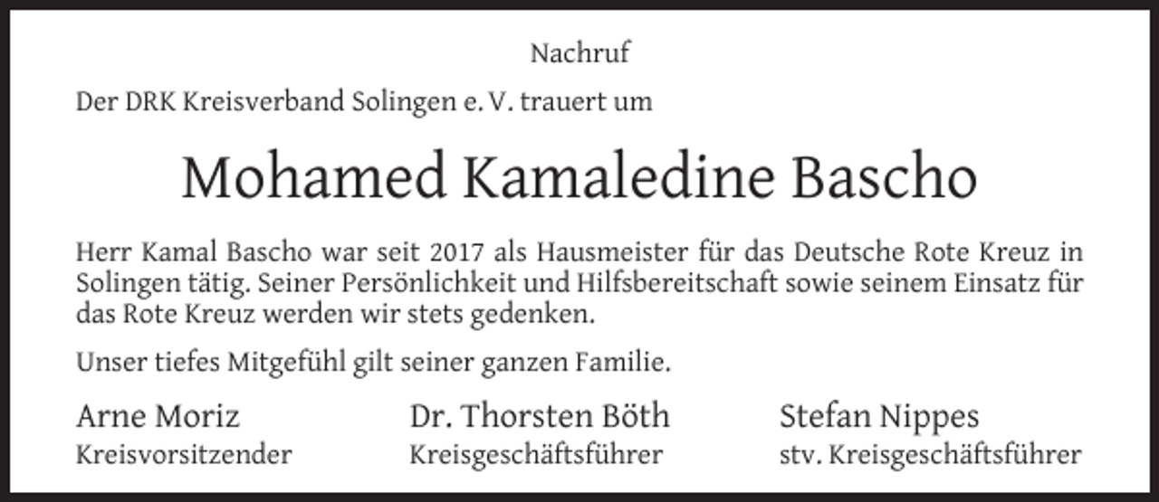<p>Nachruf<br />Der DRK Kreisverband Solingen e. V. trauert um</p><p>Mohamed Kamaledine Bascho<br />Herr Kamal Bascho war seit 2017 als Hausmeister für das Deutsche Rote Kreuz in<br />Solingen tätig. Seiner Persönlichkeit und Hilfsbereitschaft sowie seinem Einsatz für<br />das Rote Kreuz werden wir stets gedenken.<br />Unser tiefes Mitgefühl gilt seiner ganzen Familie.</p><p>Arne Moriz</p><p>Kreisvorsitzender</p><p>Dr. Thorsten Böth</p><p>Kreisgeschäftsführer</p><p>Stefan Nippes</p><p>stv. Kreisgeschäftsführer</p>