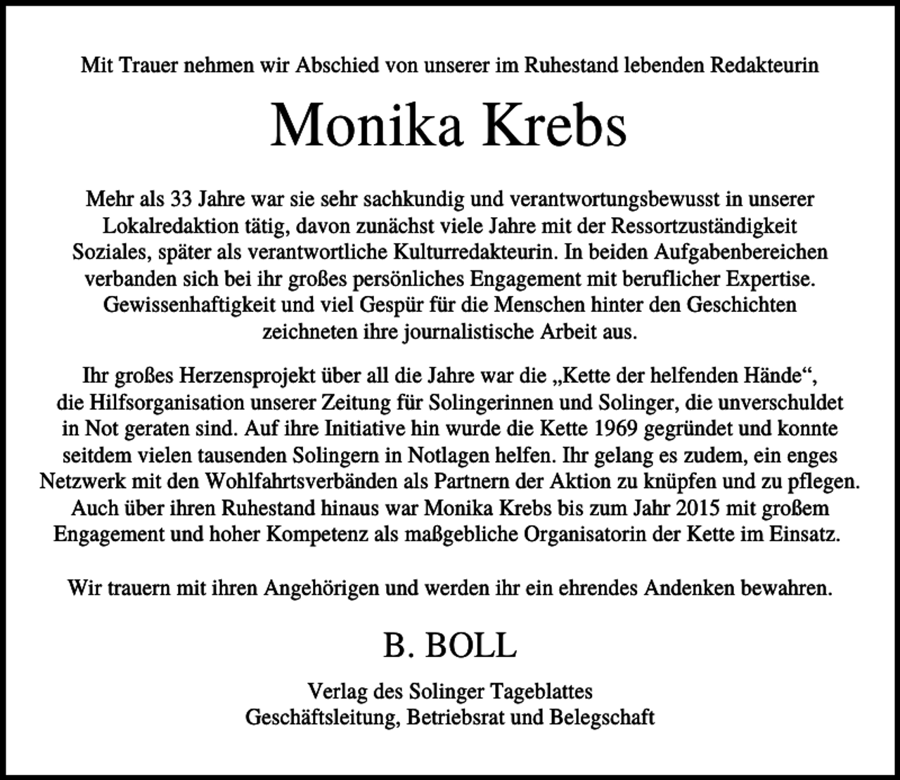 <p>Mit Trauer nehmen wir Abschied von unserer im Ruhestand lebenden Redakteurin</p><p>Monika Krebs<br />Mehr als 33 Jahre war sie sehr sachkundig und verantwortungsbewusst in unserer<br />Lokalredaktion tätig, davon zunächst viele Jahre mit der Ressortzuständigkeit<br />Soziales, später als verantwortliche Kulturredakteurin. In beiden Aufgabenbereichen<br />verbanden sich bei ihr großes persönliches Engagement mit beruflicher Expertise.<br />Gewissenhaftigkeit und viel Gespür für die Menschen hinter den Geschichten<br />zeichneten ihre journalistische Arbeit aus.<br />Ihr großes Herzensprojekt über all die Jahre war die „Kette der helfenden Hände“,<br />die Hilfsorganisation unserer Zeitung für Solingerinnen und Solinger, die unverschuldet<br />in Not geraten sind. Auf ihre Initiative hin wurde die Kette 1969 gegründet und konnte<br />seitdem vielen tausenden Solingern in Notlagen helfen. Ihr gelang es zudem, ein enges<br />Netzwerk mit den Wohlfahrtsverbänden als Partnern der Aktion zu knüpfen und zu pflegen.<br />Auch über ihren Ruhestand hinaus war Monika Krebs bis zum Jahr 2015 mit großem<br />Engagement und hoher Kompetenz als maßgebliche Organisatorin der Kette im Einsatz.<br />Wir trauern mit ihren Angehörigen und werden ihr ein ehrendes Andenken bewahren.</p><p>B. BOLL<br />Verlag des Solinger Tageblattes<br />Geschäftsleitung, Betriebsrat und Belegschaft</p>