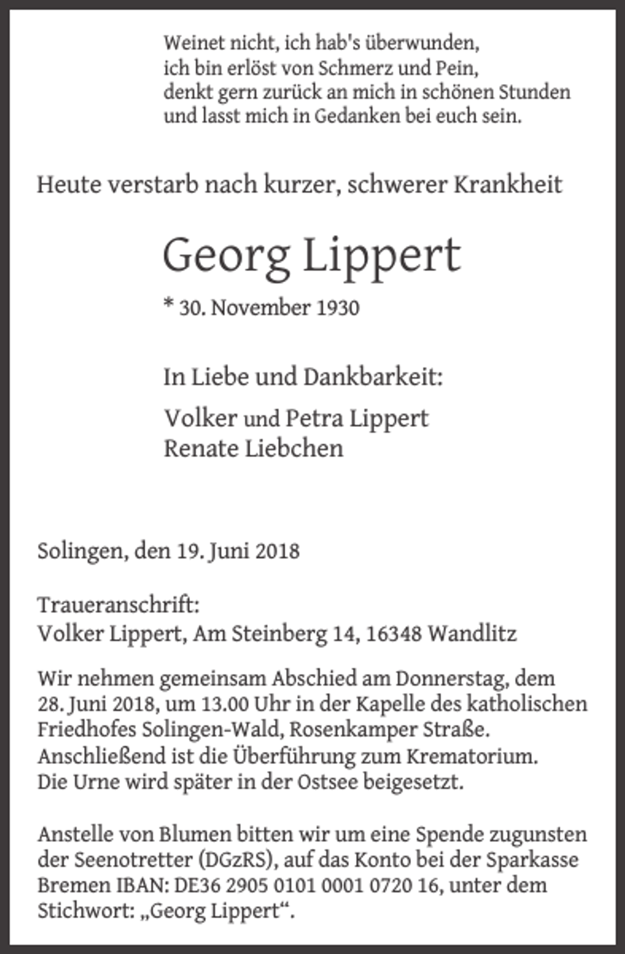 <p>Weinet nicht, ich hab's überwunden,<br />ich bin erlöst von Schmerz und Pein,<br />denkt gern zurück an mich in schönen Stunden<br />und lasst mich in Gedanken bei euch sein.</p><p>Heute verstarb nach kurzer, schwerer Krankheit</p><p>Georg Lippert<br />* 30. November 1930</p><p>In Liebe und Dankbarkeit:<br />Volker und Petra Lippert<br />Renate Liebchen</p><p>Solingen, den 19. Juni 2018<br />Traueranschrift:<br />Volker Lippert, Am Steinberg 14, 16348 Wandlitz<br />Wir nehmen gemeinsam Abschied am Donnerstag, dem<br />28. Juni 2018, um 13.00 Uhr in der Kapelle des katholischen<br />Friedhofes Solingen-Wald, Rosenkamper Straße.<br />Anschließend ist die Überführung zum Krematorium.<br />Die Urne wird später in der Ostsee beigesetzt.<br />Anstelle von Blumen bitten wir um eine Spende zugunsten<br />der Seenotretter (DGzRS), auf das Konto bei der Sparkasse<br />Bremen IBAN: DE36 2905 0101 0001 0720 16, unter dem<br />Stichwort: „Georg Lippert“.</p>