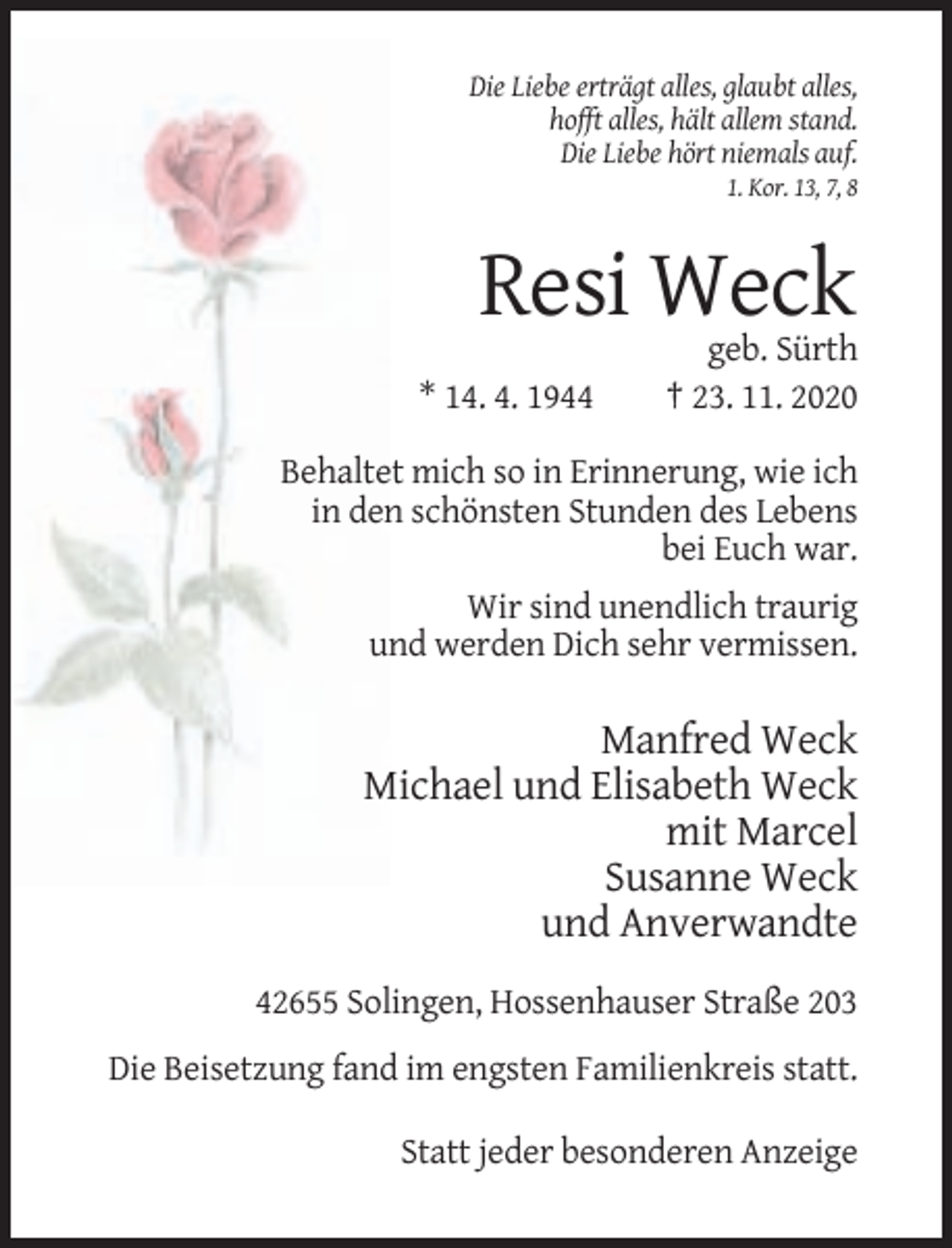 <p>Die Liebe erträgt alles, glaubt alles,<br />hofft alles, hält allem stand.<br />Die Liebe hört niemals auf.<br />1. Kor. 13, 7, 8</p><p>Resi Weck<br />* 14. 4. 1944</p><p>geb. Sürth<br />† 23. 11. 2020</p><p>Behaltet mich so in Erinnerung, wie ich<br />in den schönsten Stunden des Lebens<br />bei Euch war.<br />Wir sind unendlich traurig<br />und werden Dich sehr vermissen.</p><p>Manfred Weck<br />Michael und Elisabeth Weck<br />mit Marcel<br />Susanne Weck<br />und Anverwandte<br />42655 Solingen, Hossenhauser Straße 203<br />Die Beisetzung fand im engsten Familienkreis statt.<br />Statt jeder besonderen Anzeige</p>