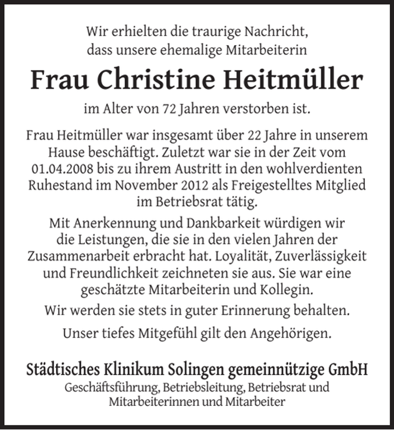 <p>Wir erhielten die traurige Nachricht,<br />dass unsere ehemalige Mitarbeiterin</p><p>Frau Christine Heitmüller<br />im Alter von 72 Jahren verstorben ist.</p><p>Frau Heitmüller war insgesamt über 22 Jahre in unserem<br />Hause beschäftigt. Zuletzt war sie in der Zeit vom<br />01.04.2008 bis zu ihrem Austritt in den wohlverdienten<br />Ruhestand im November 2012 als Freigestelltes Mitglied<br />im Betriebsrat tätig.<br />Mit Anerkennung und Dankbarkeit würdigen wir<br />die Leistungen, die sie in den vielen Jahren der<br />Zusammenarbeit erbracht hat. Loyalität, Zuverlässigkeit<br />und Freundlichkeit zeichneten sie aus. Sie war eine<br />geschätzte Mitarbeiterin und Kollegin.<br />Wir werden sie stets in guter Erinnerung behalten.<br />Unser tiefes Mitgefühl gilt den Angehörigen.</p><p>Städtisches Klinikum Solingen gemeinnützige GmbH<br />Geschäftsführung, Betriebsleitung, Betriebsrat und<br />Mitarbeiterinnen und Mitarbeiter</p>