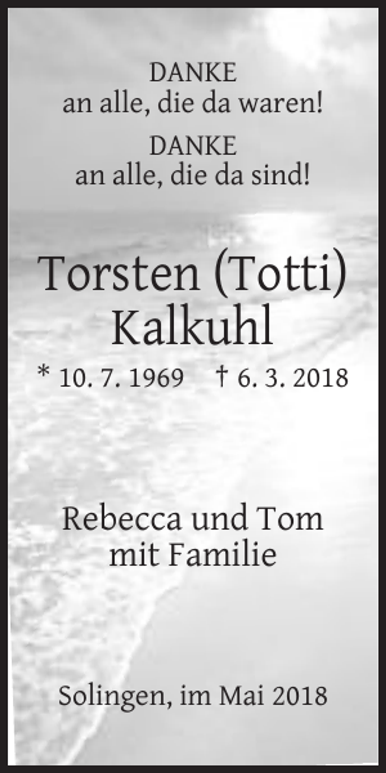 <p>DANKE<br />an alle, die da waren!<br />DANKE<br />an alle, die da sind!</p><p>Torsten (Totti)<br />Kalkuhl<br />* 10. 7. 1969 † 6. 3. 2018</p><p>Rebecca und Tom<br />mit Familie</p><p>Solingen, im Mai 2018</p>