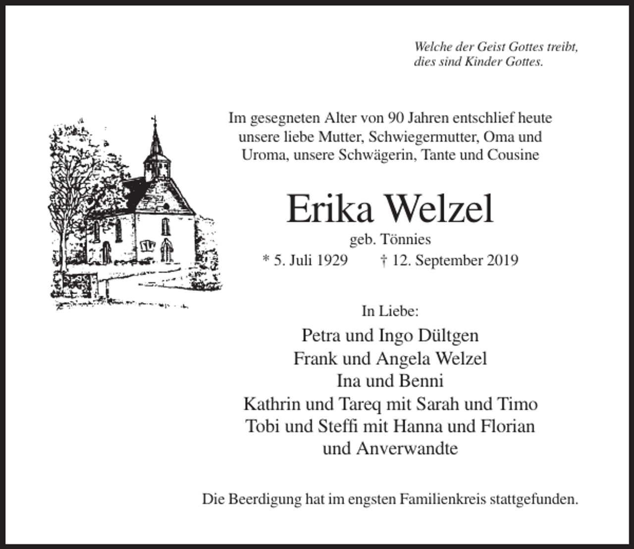<p>Welche der Geist Gottes treibt,<br />dies sind Kinder Gottes.</p><p>Im gesegneten Alter von 90 Jahren entschlief heute<br />unsere liebe Mutter, Schwiegermutter, Oma und<br />Uroma, unsere Schwägerin, Tante und Cousine</p><p>Erika Welzel<br />geb. Tönnies<br />* 5. Juli 1929<br />† 12. September 2019<br />In Liebe:</p><p>Petra und Ingo Dültgen<br />Frank und Angela Welzel<br />Ina und Benni<br />Kathrin und Tareq mit Sarah und Timo<br />Tobi und Steffi mit Hanna und Florian<br />und Anverwandte<br />Die Beerdigung hat im engsten Familienkreis stattgefunden.</p>