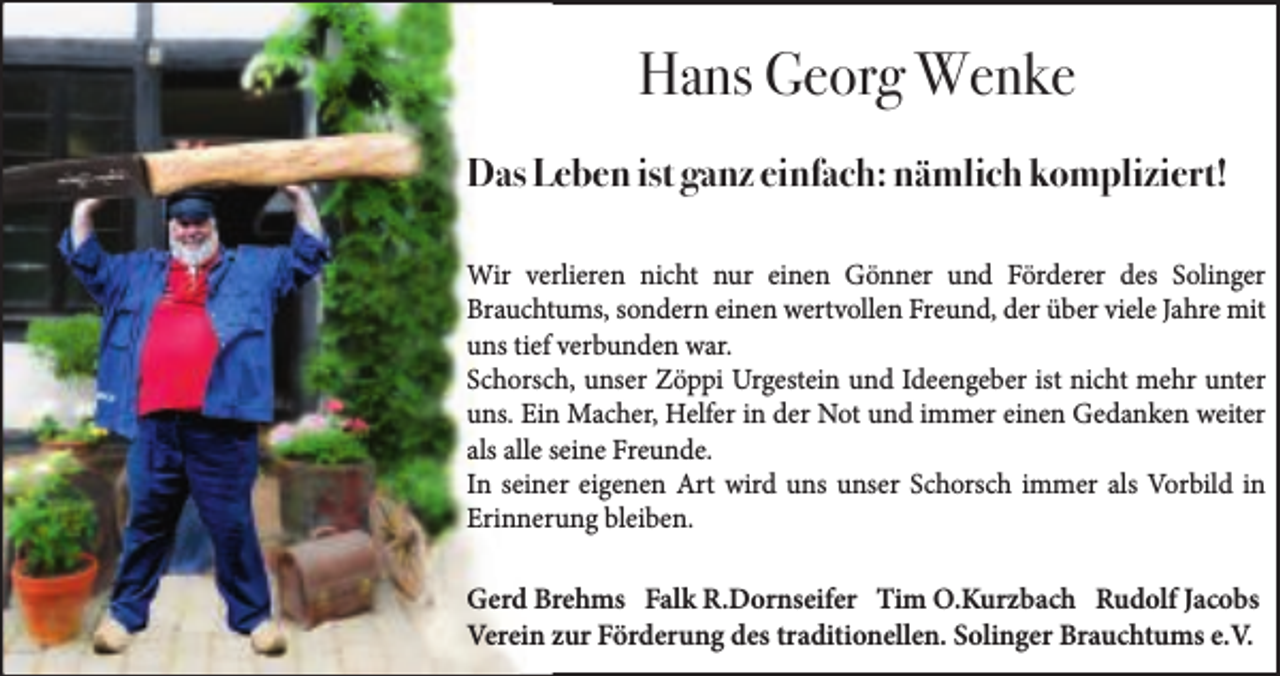 <p>Hans Georg Wenke<br />Das Leben ist ganz einfach: nämlich kompliziert!<br />Wir verlieren nicht nur einen Gönner und Förderer des Solinger<br />Brauchtums, sondern einen wertvollen Freund, der über viele Jahre mit<br />uns tief verbunden war.<br />Schorsch, unser Zöppi Urgestein und Ideengeber ist nicht mehr unter<br />uns. Ein Macher, Helfer in der Not und immer einen Gedanken weiter<br />als alle seine Freunde.<br />In seiner eigenen Art wird uns unser Schorsch immer als Vorbild in<br />Erinnerung bleiben.</p><p>Gerd Brehms Falk R.Dornseifer Tim O.Kurzbach Rudolf Jacobs<br />Verein zur Förderung des traditionellen. Solinger Brauchtums e.V.</p>