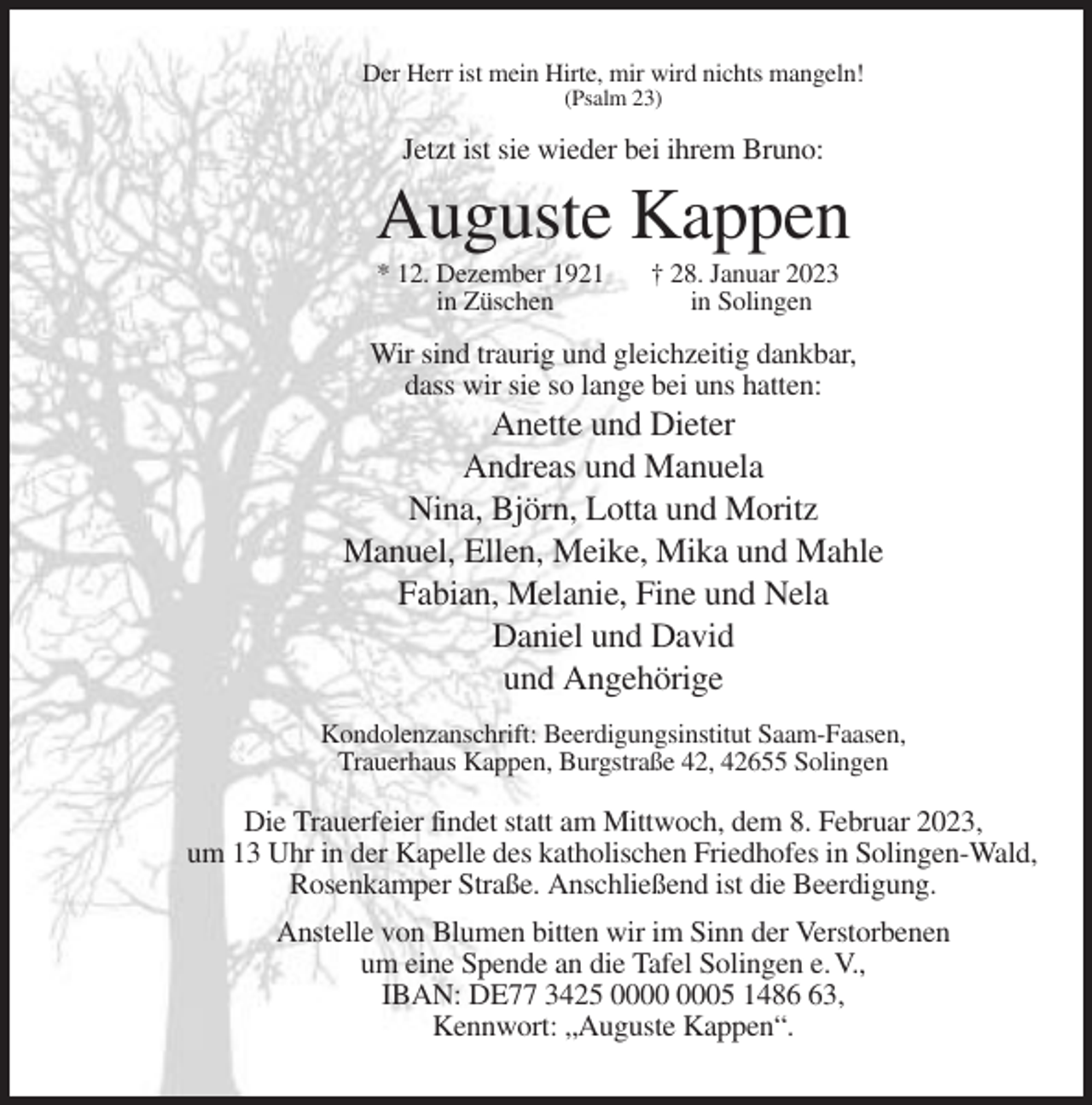 <p>Der Herr ist mein Hirte, mir wird nichts mangeln!<br />(Psalm 23)</p><p>Jetzt ist sie wieder bei ihrem Bruno:</p><p>Auguste Kappen<br />* 12. Dezember 1921<br />in Züschen</p><p>† 28. Januar 2023<br />in Solingen</p><p>Wir sind traurig und gleichzeitig dankbar,<br />dass wir sie so lange bei uns hatten:</p><p>Anette und Dieter<br />Andreas und Manuela<br />Nina, Björn, Lotta und Moritz<br />Manuel, Ellen, Meike, Mika und Mahle<br />Fabian, Melanie, Fine und Nela<br />Daniel und David<br />und Angehörige<br />Kondolenzanschrift: Beerdigungsinstitut Saam-Faasen,<br />Trauerhaus Kappen, Burgstraße 42, 42655 Solingen</p><p>Die Trauerfeier findet statt am Mittwoch, dem 8. Februar 2023,<br />um 13 Uhr in der Kapelle des katholischen Friedhofes in Solingen-Wald,<br />Rosenkamper Straße. Anschließend ist die Beerdigung.<br />Anstelle von Blumen bitten wir im Sinn der Verstorbenen<br />um eine Spende an die Tafel Solingen e. V.,<br />IBAN: DE77 3425 05 1483,<br />Kennwort: „Auguste Kappen“.</p>