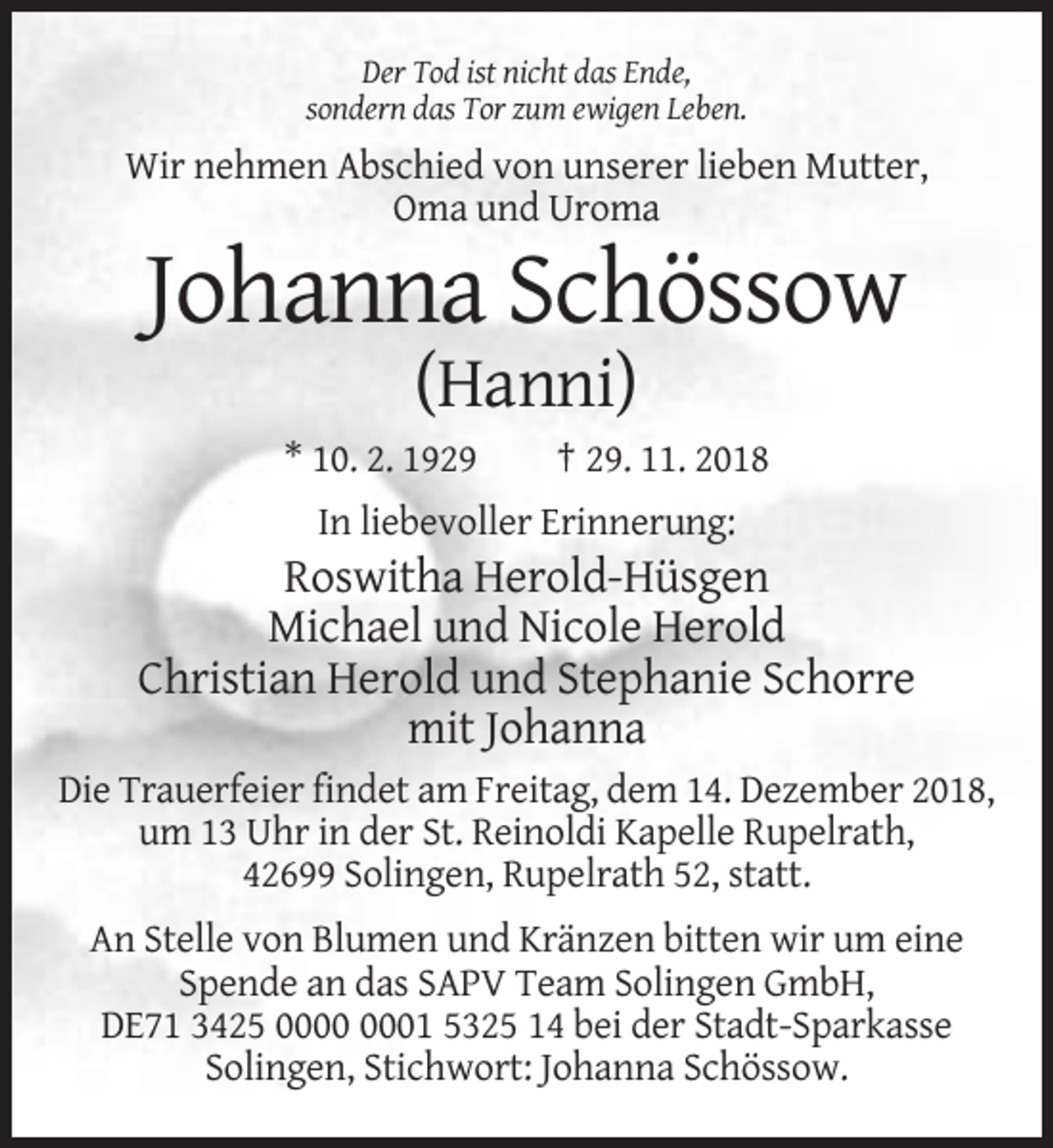 <p>Der Tod ist nicht das Ende,<br />sondern das Tor zum ewigen Leben.</p><p>Wir nehmen Abschied von unserer lieben Mutter,<br />Oma und Uroma</p><p>Johanna Schössow<br />(Hanni)<br />* 10. 2. 1929</p><p>† 29. 11. 2018</p><p>In liebevoller Erinnerung:</p><p>Roswitha Herold-Hüsgen<br />Michael und Nicole Herold<br />Christian Herold und Stephanie Schorre<br />mit Johanna<br />Die Trauerfeier findet am Freitag, dem 14. Dezember 2018,<br />um 13 Uhr in der St. Reinoldi Kapelle Rupelrath,<br />42699 Solingen, Rupelrath 52, statt.<br />An Stelle von Blumen und Kränzen bitten wir um eine<br />Spende an das SAPV Team Solingen GmbH,<br />DE71 3425 01 5325 14 bei der Stadt-Sparkasse<br />Solingen, Stichwort: Johanna Schössow.</p>