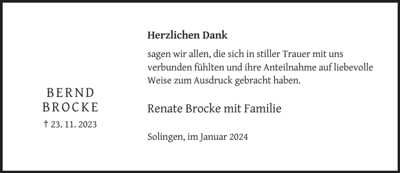 <p>Herzlichen Dank<br />sagen wir allen, die sich in stiller Trauer mit uns<br />verbunden fühlten und ihre Anteilnahme auf liebevolle<br />Weise zum Ausdruck gebracht haben.</p><p>BERND<br />BROCKE</p><p>Renate Brocke mit Familie</p><p>† 23. 11. 2023<br />Solingen, im Januar 2024</p>