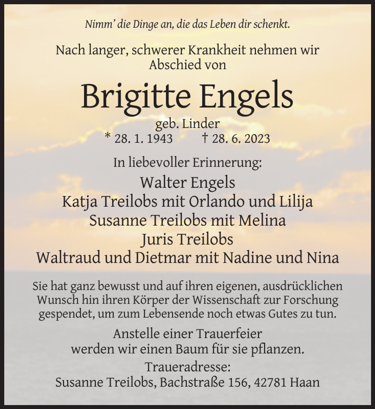 <p>Nimm’ die Dinge an, die das Leben dir schenkt.</p><p>Nach langer, schwerer Krankheit nehmen wir<br />Abschied von</p><p>Brigitte Engels<br />geb. Linder<br />* 28. 1. 1943<br />† 28. 6. 2023<br />In liebevoller Erinnerung:</p><p>Walter Engels<br />Katja Treilobs mit Orlando und Lilija<br />Susanne Treilobs mit Melina<br />Juris Treilobs<br />Waltraud und Dietmar mit Nadine und Nina<br />Sie hat ganz bewusst und auf ihren eigenen, ausdrücklichen<br />Wunsch hin ihren Körper der Wissenschaft zur Forschung<br />gespendet, um zum Lebensende noch etwas Gutes zu tun.</p><p>Anstelle einer Trauerfeier<br />werden wir einen Baum für sie pflanzen.<br />Traueradresse:<br />Susanne Treilobs, Bachstraße 156, 42781 Haan</p>
