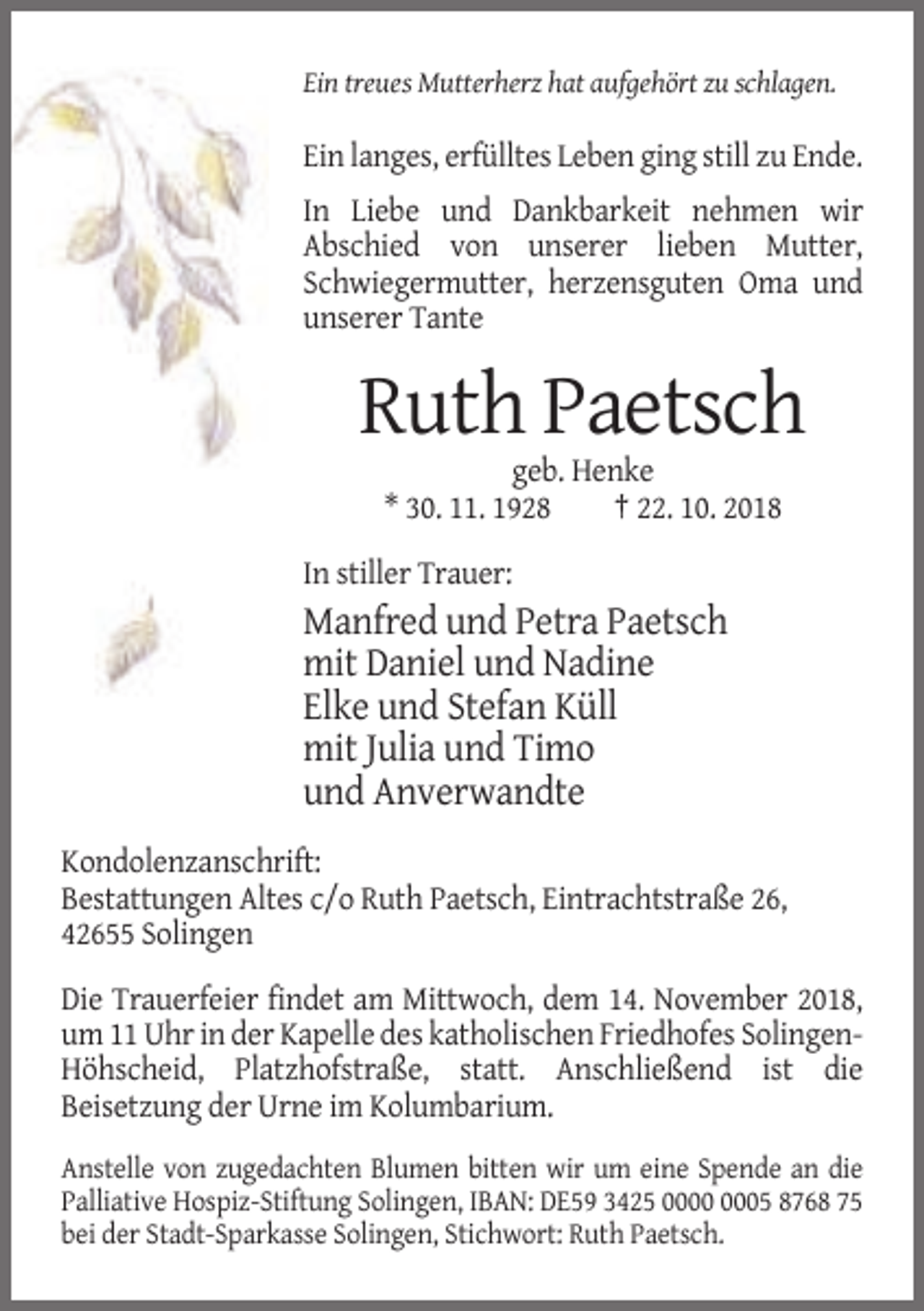 <p>Ein treues Mutterherz hat aufgehört zu schlagen.</p><p>Ein langes, erfülltes Leben ging still zu Ende.<br />In Liebe und Dankbarkeit nehmen wir<br />Abschied von unserer lieben Mutter,<br />Schwiegermutter, herzensguten Oma und<br />unserer Tante</p><p>Ruth Paetsch<br />geb. Henke<br />* 30. 11. 1928<br />† 22. 10. 2018<br />In stiller Trauer:</p><p>Manfred und Petra Paetsch<br />mit Daniel und Nadine<br />Elke und Stefan Küll<br />mit Julia und Timo<br />und Anverwandte<br />Kondolenzanschrift:<br />Bestattungen Altes c/o Ruth Paetsch, Eintrachtstraße 26,<br />42655 Solingen<br />Die Trauerfeier findet am Mittwoch, dem 14. November 2018,<br />um 11 Uhr in der Kapelle des katholischen Friedhofes SolingenHöhscheid, Platzhofstraße, statt. Anschließend ist die<br />Beisetzung der Urne im Kolumbarium.<br />Anstelle von zugedachten Blumen bitten wir um eine Spende an die<br />Palliative Hospiz-Stiftung Solingen, IBAN: DE59 3425 05 8768 75<br />bei der Stadt-Sparkasse Solingen, Stichwort: Ruth Paetsch.</p>