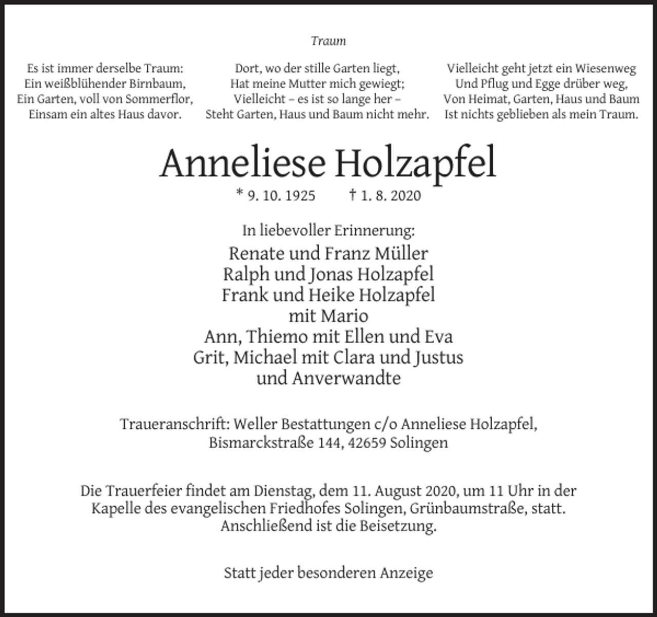 <p>Traum<br />Es ist immer derselbe Traum:<br />Dort, wo der stille Garten liegt,<br />Ein weißblühender Birnbaum,<br />Hat meine Mutter mich gewiegt;<br />Ein Garten, voll von Sommerflor,<br />Vielleicht – es ist so lange her –<br />Einsam ein altes Haus davor.<br />Steht Garten, Haus und Baum nicht mehr.</p><p>Vielleicht geht jetzt ein Wiesenweg<br />Und Pflug und Egge drüber weg,<br />Von Heimat, Garten, Haus und Baum<br />Ist nichts geblieben als mein Traum.</p><p>Anneliese Holzapfel<br />* 9. 10. 1925</p><p>† 1. 8. 2020</p><p>In liebevoller Erinnerung:</p><p>Renate und Franz Müller<br />Ralph und Jonas Holzapfel<br />Frank und Heike Holzapfel<br />mit Mario<br />Ann, Thiemo mit Ellen und Eva<br />Grit, Michael mit Clara und Justus<br />und Anverwandte<br />Traueranschrift: Weller Bestattungen c/o Anneliese Holzapfel,<br />Bismarckstraße 144, 42659 Solingen</p><p>Die Trauerfeier findet am Dienstag, dem 11. August 2020, um 11 Uhr in der<br />Kapelle des evangelischen Friedhofes Solingen, Grünbaumstraße, statt.<br />Anschließend ist die Beisetzung.<br />Statt jeder besonderen Anzeige</p>