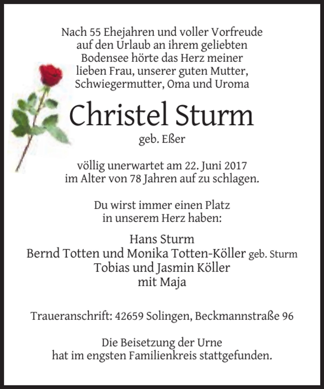 <p>Nach 55 Ehejahren und voller Vorfreude<br />auf den Urlaub an ihrem geliebten<br />Bodensee hörte das Herz meiner<br />lieben Frau, unserer guten Mutter,<br />Schwiegermutter, Oma und Uroma</p><p>Christel Sturm<br />geb. Eßer<br />völlig unerwartet am 22. Juni 2017<br />im Alter von 78 Jahren auf zu schlagen.<br />Du wirst immer einen Platz<br />in unserem Herz haben:</p><p>Hans Sturm<br />Bernd Totten und Monika Totten-Köller geb. Sturm<br />Tobias und Jasmin Köller<br />mit Maja<br />Traueranschrift: 42659 Solingen, Beckmannstraße 96<br />Die Beisetzung der Urne<br />hat im engsten Familienkreis stattgefunden.</p>